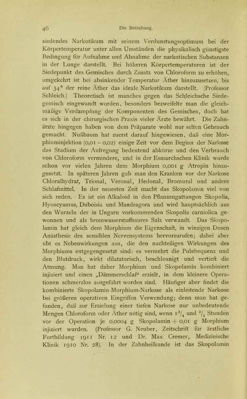 siedendes Narkotikum mit seinem Verdunstungsoptimum bei der Körpertemperatur unter allen Umständen die physikalisch günstigste Bedingung für Aufnahme und Abnahme der narkotischen Substanzen in der Lunge darstellt. Bei höheren Körpertemperaturen ist der Siedepunkt des Gemisches durch Zusatz von Chloroform zu erhöhen, umgekehrt ist bei absinkender Temperatur Äther hinzuzusetzen, bis auf 34° der reine Äther das ideale Narkotikum darstellt. (Professor Schleich.) Theoretisch ist manches gegen das Schleichsche Siede- gemisch eingewandt worden, besonders bezweifelte man die gleich- mäßige Verdampfung der Komponenten des Gemisches, doch hat es sich in der chirurgischen Praxis vieler Ärzte bewährt. Die Zahn- ärzte hingegen haben von dem Präparate wohl nur selten Gebrauch gemacht. Nußbaum hat zuerst darauf hingewiesen, daß eine Mor- phiuminjektion (0,01 — 0,02) einige Zeit vor dem Beginn der Narkose das Stadium der Aufregung bedeutend abkürze und den Verbrauch von Chloroform vermindere, und in der Esmarchschen Klinik wurde schon vor vielen Jahren dem Morphium o,ooi g Atropin hinzu- gesetzt. In späteren Jahren gab man den Kranken vor der Narkose Chloralhydrat, Trional, Veronal, Hedonal, Bromural und andere Schlafmittel. In der neuesten Zeit macht das Skopolamin viel von sich reden. Es ist ein Alkaloid in den Pflanzengattungen Skopolia, Hvoscyamus, Duboisia und Mandragora und wird hauptsächlich aus den Wurzeln der in Ungarn vorkommenden Skopolia carniolica ge- wonnen und als bromwasserstoffsaures Salz verwandt. Das Skopo- lamin hat gleich dem Morphium die Eigenschaft, in winzigen Dosen Anästhesie des sensiblen Nervensystems hervorzurufen; dabei aber übt es Nebenwirkungen aus, die den nachteiligen Wirkungen des Morphiums entgegengesetzt sind: es vermehrt die Pulsfrequenz und den Blutdruck, wirkt diktatorisch, beschleunigt und vertieft die Atmung. Man hat daher Morphium und Skopolamin kombiniert injiziert und einen „Dämmerschlaf“ erzielt, in dem kleinere Opera- tionen schmerzlos ausgeführt worden sind. Häufiger aber findet die kombinierte Skopolamin-Morphium-Narkose als einleitende Narkose bei größeren operativen Eingriffen Verwendung; denn man hat ge- funden, daß zur Erzielung einer tiefen Narkose nur unbedeutende Mengen Chloroform oder Äther nötig sind, wenn i3/4 und 3/i Stunden vor der Operation je 0,0004 g Skopolamin + 0,01 g Morphium injiziert wurden. (Professor G. Neuber, Zeitschrift für ärztliche Fortbildung 1911 Nr. 12 und Dr. Max Cremer, Medizinische Klinik 1910 Nr. 28). In der Zahnheilkunde ist das Skopolamin