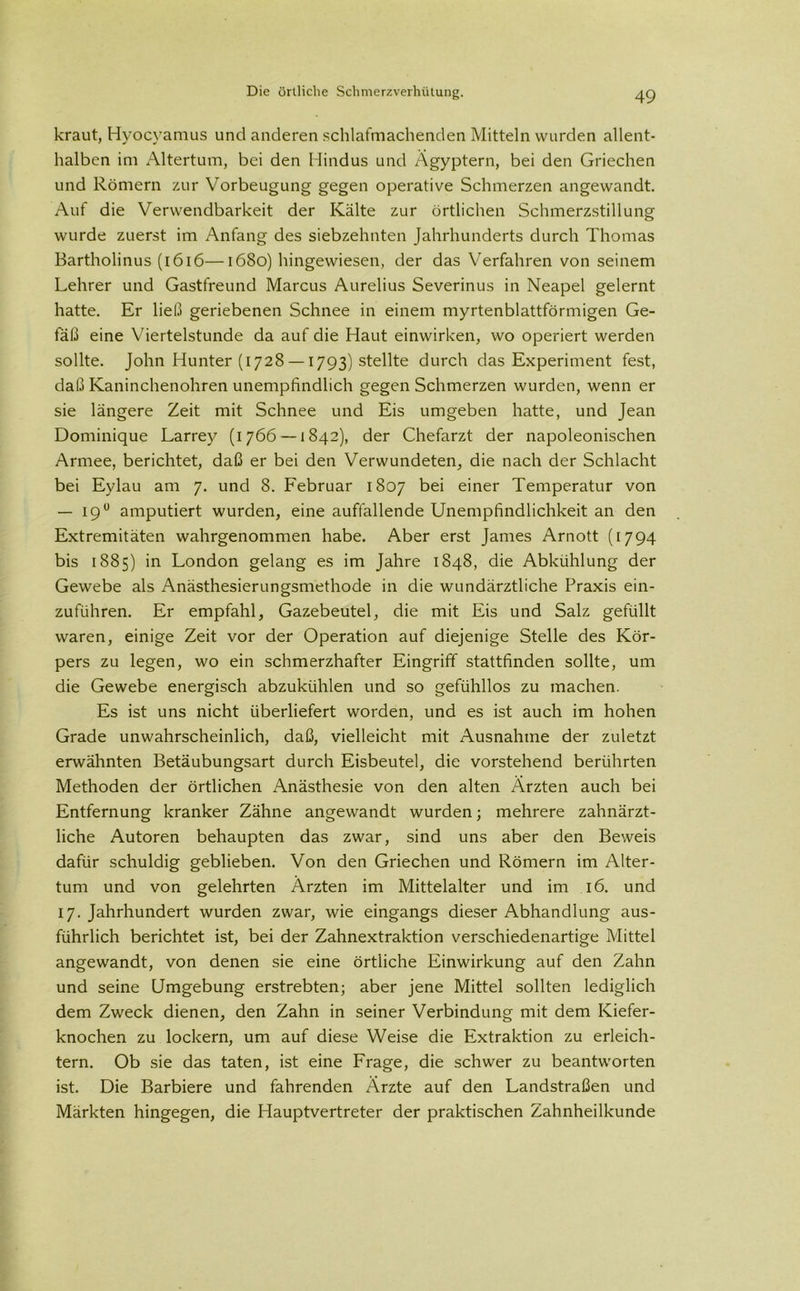 kraut, Hyocyamus und anderen schlafmachenden Mitteln wurden allent- halben im Altertum, bei den Hindus und Ägyptern, bei den Griechen und Römern zur Vorbeugung gegen operative Schmerzen angewandt. Auf die Verwendbarkeit der Kälte zur örtlichen Schmerzstillung wurde zuerst im Anfang des siebzehnten Jahrhunderts durch Thomas Bartholinus (1616—1680) hingewiesen, der das Verfahren von seinem Lehrer und Gastfreund Marcus Aurelius Severinus in Neapel gelernt hatte. Er ließ geriebenen Schnee in einem myrtenblattförmigen Ge- fäß eine Viertelstunde da auf die Haut einwirken, wo operiert werden sollte. John Hunter (1728 —1793) stellte durch das Experiment fest, daß Kaninchenohren unempfindlich gegen Schmerzen wurden, wenn er sie längere Zeit mit Schnee und Eis umgeben hatte, und Jean Dominique Larrey (1766 — 1842), der Chefarzt der napoleonischen Armee, berichtet, daß er bei den Verwundeten, die nach der Schlacht bei Eylau am 7. und 8. Februar 1807 bei einer Temperatur von — 19° amputiert wurden, eine auffallende Unempfindlichkeit an den Extremitäten wahrgenommen habe. Aber erst James Arnott (1794 bis 1885) in London gelang es im Jahre 1848, die Abkühlung der Gewebe als Anästhesierungsmethode in die wundärztliche Praxis ein- zuführen. Er empfahl, Gazebeutel, die mit Eis und Salz gefüllt waren, einige Zeit vor der Operation auf diejenige Stelle des Kör- pers zu legen, wo ein schmerzhafter Eingriff stattfinden sollte, um die Gewebe energisch abzukühlen und so gefühllos zu machen. Es ist uns nicht überliefert worden, und es ist auch im hohen Grade unwahrscheinlich, daß, vielleicht mit Ausnahme der zuletzt erwähnten Betäubungsart durch Eisbeutel, die vorstehend berührten Methoden der örtlichen Anästhesie von den alten Ärzten auch bei Entfernung kranker Zähne angewandt wurden; mehrere zahnärzt- liche Autoren behaupten das zwar, sind uns aber den Beweis dafür schuldig geblieben. Von den Griechen und Römern im Alter- tum und von gelehrten Ärzten im Mittelalter und im 16. und 17. Jahrhundert wurden zwar, wie eingangs dieser Abhandlung aus- führlich berichtet ist, bei der Zahnextraktion verschiedenartige Mittel angewandt, von denen sie eine örtliche Einwirkung auf den Zahn und seine Umgebung erstrebten; aber jene Mittel sollten lediglich dem Zweck dienen, den Zahn in seiner Verbindung mit dem Kiefer- knochen zu lockern, um auf diese Weise die Extraktion zu erleich- tern. Ob sie das taten, ist eine Frage, die schwer zu beantworten ist. Die Barbiere und fahrenden Ärzte auf den Landstraßen und Märkten hingegen, die Hauptvertreter der praktischen Zahnheilkunde