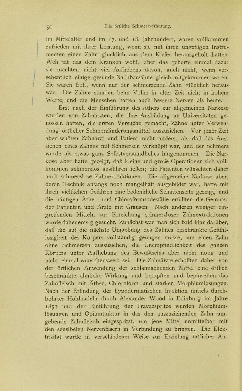 im Mittelalter und im 17. und 18. Jahrhundert, waren vollkommen zufrieden mit ihrer Leistung, wenn sie mit ihren ungefügen Instru- menten einen Zahn glücklich aus dem Kiefer herausgeholt hatten. Weh tat das dem Kranken wohl, aber das gehörte einmal dazu; sie machten nicht viel Aufhebens davon, auch nicht, wenn ver- sehentlich einige gesunde Nachbarzähne gleich mitgekommen waren. Sie waren froh, wenn nur der schmerzende Zahn glücklich heraus war. Die Zähne standen beim Volke in alter Zeit nicht in hohem Werte, und die Menschen hatten auch bessere Nerven als heute. Erst nach der Einführung des Äthers zur allgemeinen Narkose wurden von Zahnärzten, die ihre Ausbildung an Universitäten ge- nossen hatten, die ersten Versuche gemacht, Zähne unter Verwen- dung örtlicher Schmerzlinderungsmittel auszuziehen. Vor jener Zeit aber wußten Zahnarzt und Patient nicht anders, als daß das Aus- ziehen eines Zahnes mit Schmerzen verknüpft war, und der Schmerz wurde als etwas ganz Selbstverständliches hingenommen. Die Nar- kose aber hatte gezeigt, daß kleine und große Operationen sich voll- kommen schmerzlos ausführen ließen; die Patienten wünschten daher auch schmerzlose Zahnextraktionen. Die allgemeine Narkose aber, deren Technik anfangs noch mangelhaft ausgebildet war, hatte mit ihren vielfachen Gefahren eine bedenkliche Schattenseite gezeigt, und die häufigen Äther- und Chloroformtodesfälle erfüllten die Gemüter der Patienten und Ärzte mit Grausen. Nach anderen weniger ein- greifenden Mitteln zur Erreichung schmerzloser Zahnextraktionen wurde daher emsig gesucht. Zunächst war man sich bald klar darüber, daß die auf die nächste Umgebung des Zahnes beschränkte Gefühl- losigkeit des Körpers vollständig genügen müsse, um einen Zahn ohne Schmerzen auszuziehen, die Unempfindlichkeit des ganzen Körpers unter Aufhebung des Bewußtseins aber nicht nötig und nicht einmal wünschenswert sei. Die Zahnärzte erhofften daher von der örtlichen Anwendung der schlafmachenden Mittel eine örtlich beschränkte ähnliche Wirkung und betupften und bepinselten das Zahnfleisch mit Äther, Chloroform und starken Morphiumlösungen. Nach der Erfindung der hypodermatischen Injektion mittels durch- bohrter Hohlnadeln durch Alexander Wood in Edinburg im Jahre 1853 und der Einführung der Pravazspritze wurden Morphium- lösungen und Opiumtinktur in das den auszuziehenden Zahn um- gebende Zahnfleisch eingespritzt, um jene Mittel unmittelbar mit den sensibelen Nervenfasern in Verbindung zu bringen. Die Elek- trizität wurde in verschiedener Weise zur Erzielung örtlicher An-