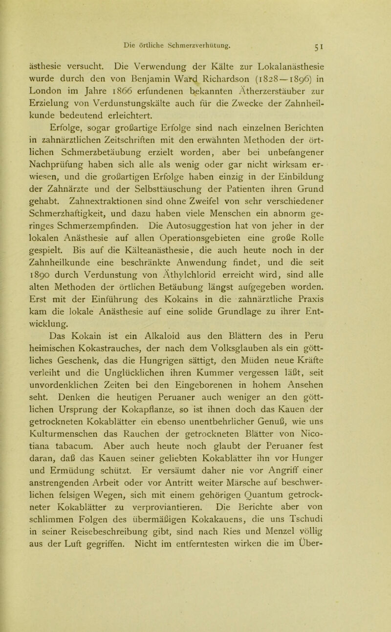 ästhesie versucht. Die Verwendung der Kälte zur Lokalanästhesie wurde durch den von Benjamin Ward Richardson (1828 —1896) in London im Jahre 1866 erfundenen bekannten Ätherzerstäuber zur Erzielung von Verdunstungskälte auch für die Zwecke der Zahnheil- kunde bedeutend erleichtert. Erfolge, sogar großartige Erfolge sind nach einzelnen Berichten in zahnärztlichen Zeitschriften mit den erwähnten Methoden der ört- lichen Schmerzbetäubung erzielt worden, aber bei unbefangener Nachprüfung haben sich alle als wenig oder gar nicht wirksam er- wiesen, und die großartigen Erfolge haben einzig in der Einbildung der Zahnärzte und der Selbsttäuschung der Patienten ihren Grund gehabt. Zahnextraktionen sind ohne Zweifel von sehr verschiedener Schmerzhaftigkeit, und dazu haben viele Menschen ein abnorm ge- ringes Schmerzempfinden. Die Autosuggestion hat von jeher in der lokalen Anästhesie auf allen Operationsgebieten eine große Rolle gespielt. Bis auf die Kälteanästhesie, die auch heute noch in der Zahnheilkunde eine beschränkte Anwendung findet, und die seit 1890 durch Verdunstung von xVthylchlorid erreicht wird, sind alle alten Methoden der örtlichen Betäubung längst aufgegeben worden. Erst mit der Einführung des Kokains in die zahnärztliche Praxis kam die lokale Anästhesie auf eine solide Grundlage zu ihrer Ent- wicklung. Das Kokain ist ein Alkaloid aus den Blättern des in Peru heimischen Kokastrauches, der nach dem Volksglauben als ein gött- liches Geschenk, das die Hungrigen sättigt, den Müden neue Kräfte verleiht und die Unglücklichen ihren Kummer vergessen läßt, seit unvordenklichen Zeiten bei den Eingeborenen in hohem Ansehen seht. Denken die heutigen Peruaner auch weniger an den gött- lichen Ursprung der Kokapflanze, so ist ihnen doch das Kauen der getrockneten Kokablätter ein ebenso unentbehrlicher Genuß, wie uns Kulturmenschen das Rauchen der getrockneten Blätter von Nico- tiana tabacum. Aber auch heute noch glaubt der Peruaner fest daran, daß das Kauen seiner geliebten Kokablätter ihn vor Hunger und Ermüdung schützt. Er versäumt daher nie vor Angriff einer anstrengenden Arbeit oder vor Antritt weiter Märsche auf beschwer- lichen felsigen Wegen, sich mit einem gehörigen Quantum getrock- neter Kokablätter zu verproviantieren. Die Berichte aber von schlimmen Folgen des übermäßigen Kokakauens, die uns Tschudi in seiner Reisebeschreibung gibt, sind nach Ries und Menzel völlig aus der Luft gegriffen. Nicht im entferntesten wirken die im Uber-