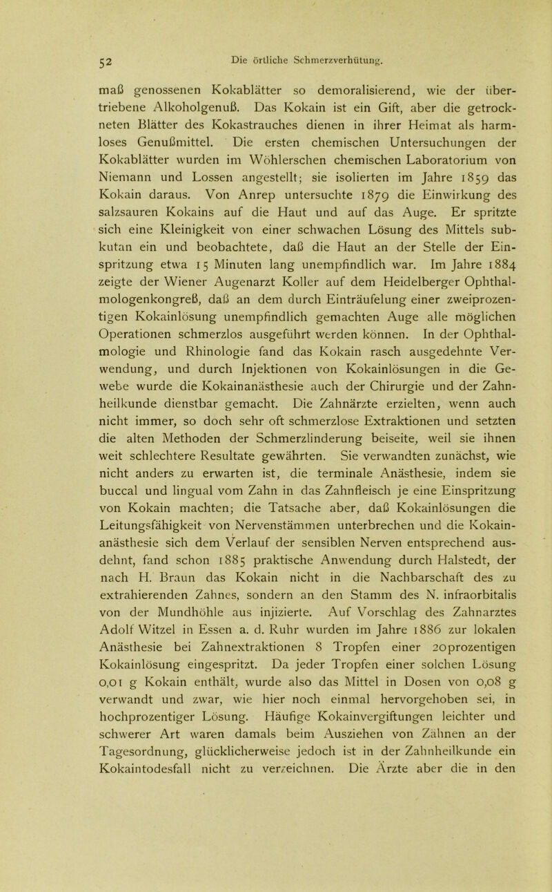 maß genossenen Kokablätter so demoralisierend, wie der über- triebene Alkoholgenuß. Das Kokain ist ein Gift, aber die getrock- neten Blätter des Kokastrauches dienen in ihrer Heimat als harm- loses Genußmittel. Die ersten chemischen Untersuchungen der Kokablätter wurden im Wöhlerschen chemischen Laboratorium von Niemann und Lossen angestellt; sie isolierten im Jahre 1859 das Kokain daraus. Von Anrep untersuchte 1879 die Einwirkung des salzsauren Kokains auf die Haut und auf das Auge. Er spritzte sich eine Kleinigkeit von einer schwachen Lösung des Mittels sub- kutan ein und beobachtete, daß die Haut an der Stelle der Ein- spritzung etwa 15 Minuten lang unempfindlich war. Im Jahre 1884 zeigte der Wiener Augenarzt Koller auf dem Heidelberger Ophthal- mologenkongreß, daß an dem durch Einträufelung einer zweiprozen- tigen Kokainlösung unempfindlich gemachten Auge alle möglichen Operationen schmerzlos ausgeführt werden können. In der Ophthal- mologie und Rhinologie fand das Kokain rasch ausgedehnte Ver- wendung, und durch Injektionen von Kokainlösungen in die Ge- webe wurde die Kokainanästhesie auch der Chirurgie und der Zahn- heilkunde dienstbar gemacht. Die Zahnärzte erzielten, wenn auch nicht immer, so doch sehr oft schmerzlose Extraktionen und setzten die alten Methoden der Schmerzlinderung beiseite, weil sie ihnen weit schlechtere Resultate gewährten. Sie verwandten zunächst, wie nicht anders zu erwarten ist, die terminale Anästhesie, indem sie buccal und lingual vom Zahn in das Zahnfleisch je eine Einspritzung von Kokain machten; die Tatsache aber, daß Kokainlösungen die Leitungsfähigkeit von Nervenstämmen unterbrechen und die Kokain- anästhesie sich dem Verlauf der sensiblen Nerven entsprechend aus- dehnt, fand schon 1885 praktische Anwendung durch Halstedt, der nach H. Braun das Kokain nicht in die Nachbarschaft des zu extrahierenden Zahnes, sondern an den Stamm des N. infraorbitalis von der Mundhöhle aus injizierte. Auf Vorschlag des Zahnarztes Adolf Witzei in Essen a. d. Ruhr wurden im Jahre 1886 zur lokalen Anästhesie bei Zahnextraktionen 8 Tropfen einer 20prozentigen Kokainlösung eingespritzt. Da jeder Tropfen einer solchen Lösung o,oi g Kokain enthält, wurde also das Mittel in Dosen von 0,08 g verwandt und zwar, wie hier noch einmal hervorgehoben sei, in hochprozentiger Lösung. Häufige Kokainvergiftungen leichter und schwerer Art waren damals beim Ausziehen von Zähnen an der Tagesordnung, glücklicherweise jedoch ist in der Zahnheilkunde ein Kokaintodesfall nicht zu verzeichnen. Die Arzte aber die in den