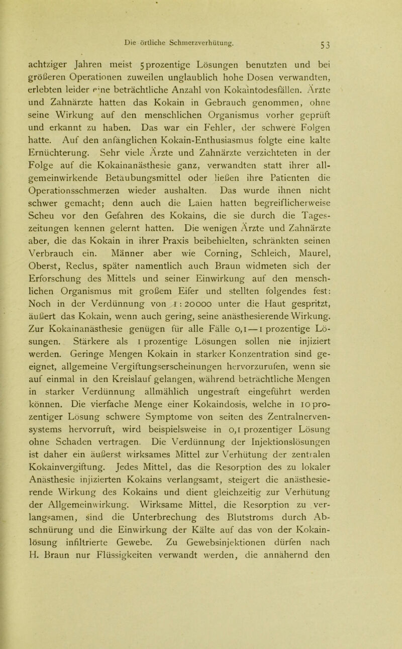 achtziger Jahren meist 5prozentige Lösungen benutzten und bei größeren Operationen zuweilen unglaublich hohe Dosen verwandten, erlebten leider eme beträchtliche Anzahl von Kokaintodesfällen. Ärzte und Zahnärzte hatten das Kokain in Gebrauch genommen, ohne seine Wirkung auf den menschlichen Organismus vorher geprüft und erkannt zu haben. Das war ein Fehler, der schwere Folgen hatte. Auf den anfänglichen Kokain-Enthusiasmus folgte eine kalte Ernüchterung. Sehr viele Ärzte und Zahnärzte verzichteten in der Folge auf die Kokainanästhesie ganz, verwandten statt ihrer all- gemeinwirkende Betäubungsmittel oder ließen ihre Patienten die Operationsschmerzen wieder aushalten. Das wurde ihnen nicht schwer gemacht; denn auch die Laien hatten begreiflicherweise Scheu vor den Gefahren des Kokains, die sie durch die Tages- zeitungen kennen gelernt hatten. Die wenigen Ärzte und Zahnärzte aber, die das Kokain in ihrer Praxis beibehielten, schränkten seinen Verbrauch ein. Männer aber wie Corning, Schleich, Maurel, Oberst, Reclus, später namentlich auch Braun widmeten sich der Erforschung des Mittels und seiner Einwirkung auf den mensch- lichen Organismus mit großem Eifer und stellten folgendes fest: Noch in der Verdünnung von I : 20000 unter die Haut gespritzt, äußert das Kokain, wenn auch gering, seine anästhesierende Wirkung. Zur Kokainanästhesie genügen für alle Fälle 0,1 — 1 prozentige Lö- sungen. Stärkere als 1 prozentige Lösungen sollen nie injiziert werden. Geringe Mengen Kokain in starker Konzentration sind ge- eignet, allgemeine Vergiftungserscheinungen hervorzurufen, wenn sie auf einmal in den Kreislauf gelangen, während beträchtliche Mengen in starker Verdünnung allmählich ungestraft eingeführt werden können. Die vierfache Menge einer Kokaindosis, welche in 10 pro- zentiger Lösung schwere Symptome von seiten des Zentralnerven- systems hervorruft, wird beispielsweise in 0,1 prozentiger Lösung ohne Schaden vertragen. Die Verdünnung der Injektionslösungen ist daher ein äußerst wirksames Mittel zur Verhütung der zentralen Kokainvergiftung. Jedes Mittel, das die Resorption des zu lokaler Anästhesie injizierten Kokains verlangsamt, steigert die anästhesie- rende Wirkung des Kokains und dient gleichzeitig zur Verhütung der Allgemeinwirkung. Wirksame Mittel, die Resorption zu ver- langsamen, sind die Unterbrechung des Blutstroms durch Ab- schnürung und die Einwirkung der Kälte auf das von der Kokain- lösung infiltrierte Gewebe. Zu Gewebsinjektionen dürfen nach H. Braun nur Flüssigkeiten verwandt werden, die annähernd den