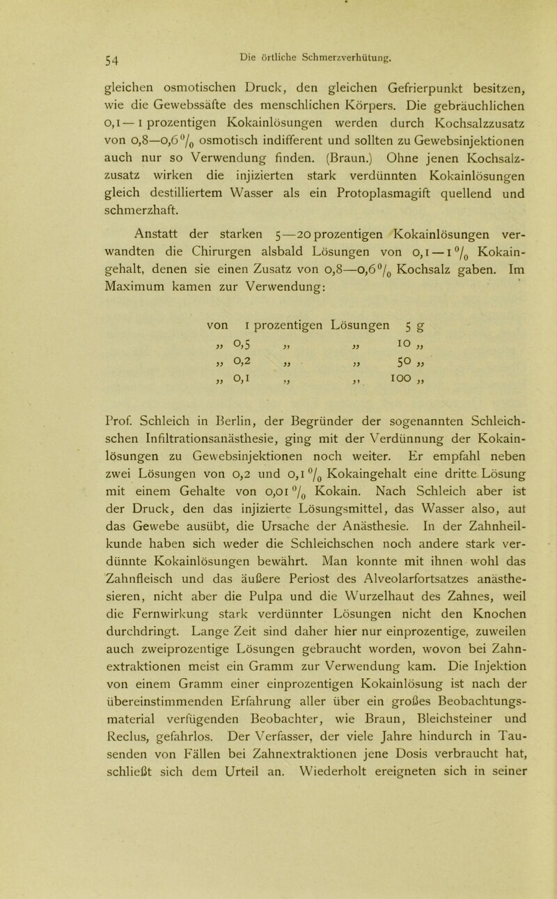 gleichen osmotischen Druck, den gleichen Gefrierpunkt besitzen, wie die Gewebssäfte des menschlichen Körpers. Die gebräuchlichen o,l—I prozentigen Kokainlösungen werden durch Kochsalzzusatz von o,8—o,6°/0 osmotisch indifferent und sollten zu Gewebsinjektionen auch nur so Verwendung finden. (Braun.) Ohne jenen Kochsalz- zusatz wirken die injizierten stark verdünnten Kokainlösungen gleich destilliertem Wasser als ein Protoplasmagift quellend und schmerzhaft. Anstatt der starken 5—20 prozentigen Kokainlösungen ver- wandten die Chirurgen alsbald Lösungen von 0,1 — 1 °/0 Kokain- gehalt, denen sie einen Zusatz von 0,8—O,6°/0 Kochsalz gaben. Im Maximum kamen zur Verwendung: von 1 prozentigen Lösungen 5 g )> 0,5 y> 10 „ 0,2 50 „ 0,1 >> > *. 100 „ Prof. Schleich in Berlin, der Begründer der sogenannten Schleich- schen Infiltrationsanästhesie, ging mit der Verdünnung der Kokain- lösungen zu Gewebsinjektionen noch weiter. Er empfahl neben zwei Lösungen von 0,2 und 0,1 °/0 Kokaingehalt eine dritte Lösung mit einem Gehalte von 0,01 °/0 Kokain. Nach Schleich aber ist der Druck, den das injizierte Lösungsmittel, das Wasser also, aut das Gewebe ausübt, die Ursache der Anästhesie. In der Zahnheil- kunde haben sich weder die Schleichschen noch andere stark ver- dünnte Kokainlösungen bewährt. Man konnte mit ihnen wohl das Zahnfleisch und das äußere Periost des Alveolarfortsatzes anästhe- sieren, nicht aber die Pulpa und die Wurzelhaut des Zahnes, weil die Fernwirkung stark verdünnter Lösungen nicht den Knochen durchdringt. Lange Zeit sind daher hier nur einprozentige, zuweilen auch zweiprozentige Lösungen gebraucht worden, wovon bei Zahn- extraktionen meist ein Gramm zur Verwendung kam. Die Injektion von einem Gramm einer einprozentigen Kokainlösung ist nach der übereinstimmenden Erfahrung aller über ein großes Beobachtungs- material verfügenden Beobachter, wie Braun, Bleichsteiner und Reclus, gefahrlos. Der Verfasser, der viele Jahre hindurch in Tau- senden von Fällen bei Zahnextraktionen jene Dosis verbraucht hat, schließt sich dem Urteil an. Wiederholt ereigneten sich in seiner