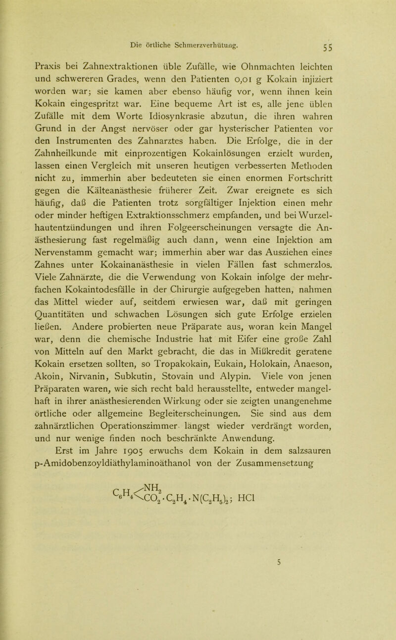 Praxis bei Zahnextraktionen üble Zufälle, wie Ohnmächten leichten und schwereren Grades, wenn den Patienten 0,01 g Kokain injiziert worden war; sie kamen aber ebenso häufig vor, wenn ihnen kein Kokain eingespritzt war. Eine bequeme Art ist es, alle jene üblen Zufälle mit dem Worte Idiosynkrasie abzutun, die ihren wahren Grund in der Angst nervöser oder gar hysterischer Patienten vor den Instrumenten des Zahnarztes haben. Die Erfolge, die in der Zahnheilkunde mit einprozentigen Kokainlösungen erzielt wurden, lassen einen Vergleich mit unseren heutigen verbesserten Methoden nicht zu, immerhin aber bedeuteten sie einen enormen Fortschritt gegen die Kälteanästhesie früherer Zeit. Zwar ereignete es sich häufig, daß die Patienten trotz sorgfältiger Injektion einen mehr oder minder heftigen Extraktionsschmerz empfanden, und bei Wurzel- hautentzündungen und ihren Folgeerscheinungen versagte die An- ästhesierung fast regelmäßig auch dann, wenn eine Injektion am Nervenstamm gemacht war; immerhin aber war das Ausziehen eines Zahnes unter Kokainanästhesie in vielen Fällen fast schmerzlos. Viele Zahnärzte, die die Verwendung von Kokain infolge der mehr- fachen Kokaintodesfälle in der Chirurgie aufgegeben hatten, nahmen das Mittel wieder auf, seitdem erwiesen war, daß mit geringen Quantitäten und schwachen Lösungen sich gute Erfolge erzielen ließen. Andere probierten neue Präparate aus, woran kein Mangel war, denn die chemische Industrie hat mit Eifer eine große Zahl von Mitteln auf den Markt gebracht, die das in Mißkredit geratene Kokain ersetzen sollten, so Tropakokain, Eukain, Holokain, Anaeson, Akoin, Nirvanin, Subkutin, Stovain und Alypin. Viele von jenen Präparaten waren, wie sich recht bald herausstellte, entweder mangel- haft in ihrer anästhesierenden Wirkung oder sie zeigten unangenehme örtliche oder allgemeine Begleiterscheinungen. Sie sind aus dem zahnärztlichen Operationszimmer längst wieder verdrängt worden, und nur wenige finden noch beschränkte Anwendung. Erst im Jahre 1905 erwuchs dem Kokain in dem salzsauren p-Amidobenzoyldiäthylaminoäthanol von der Zusammensetzung ^eH4\C02 • C2H4 • N(C2H5)2; HCl 5