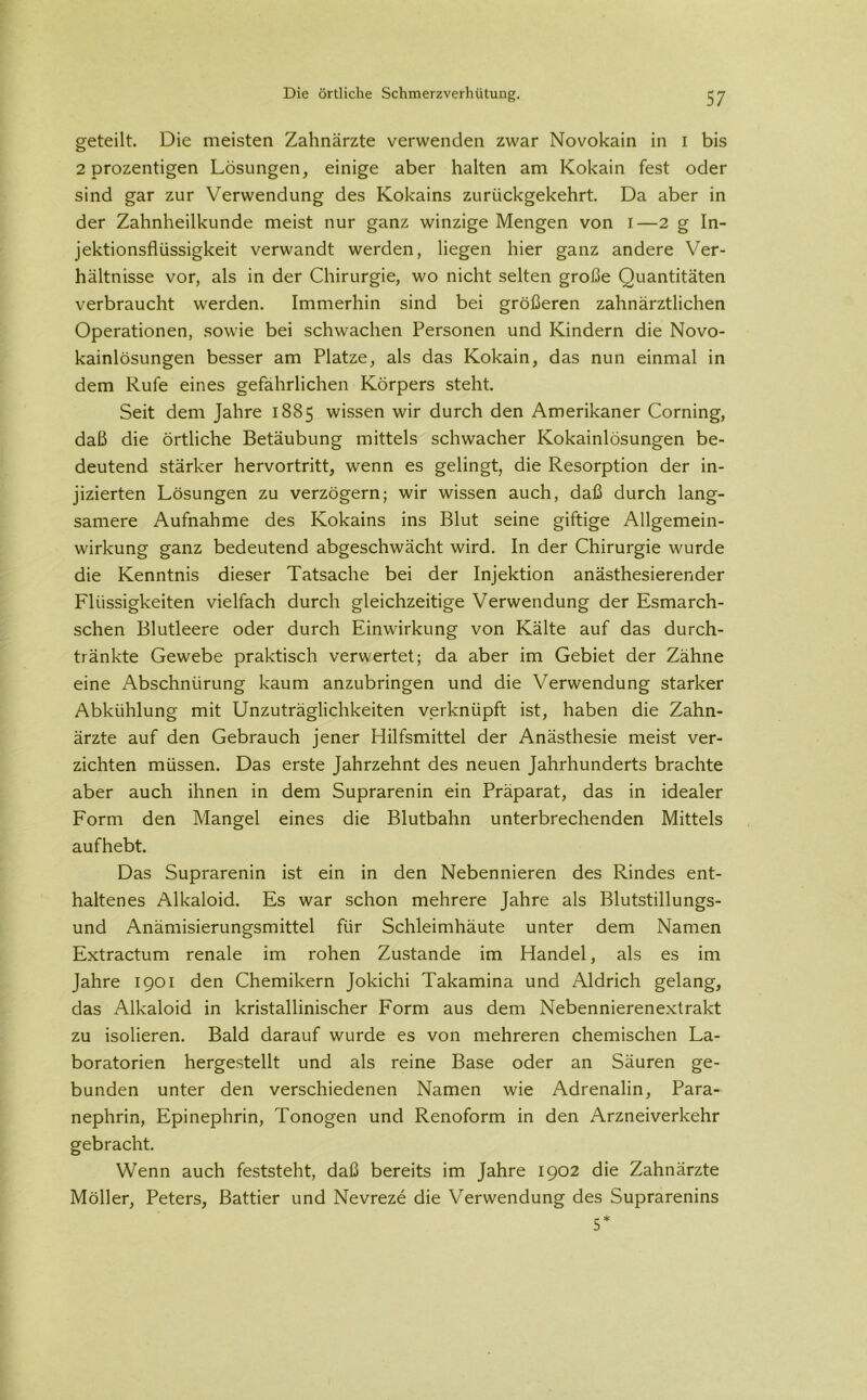 geteilt. Die meisten Zahnärzte verwenden zwar Novokain in i bis 2 prozentigen Lösungen, einige aber halten am Kokain fest oder sind gar zur Verwendung des Kokains zurückgekehrt. Da aber in der Zahnheilkunde meist nur ganz winzige Mengen von i—2 g In- jektionsflüssigkeit verwandt werden, liegen hier ganz andere Ver- hältnisse vor, als in der Chirurgie, wo nicht selten große Quantitäten verbraucht werden. Immerhin sind bei größeren zahnärztlichen Operationen, sowie bei schwachen Personen und Kindern die Novo- kainlösungen besser am Platze, als das Kokain, das nun einmal in dem Rufe eines gefährlichen Körpers steht. Seit dem Jahre 1885 wissen wir durch den Amerikaner Corning, daß die örtliche Betäubung mittels schwacher Kokainlösungen be- deutend stärker hervortritt, wenn es gelingt, die Resorption der in- jizierten Lösungen zu verzögern; wir wissen auch, daß durch lang- samere Aufnahme des Kokains ins Blut seine giftige Allgemein- wirkung ganz bedeutend abgeschwächt wird. In der Chirurgie wurde die Kenntnis dieser Tatsache bei der Injektion anästhesierender Flüssigkeiten vielfach durch gleichzeitige Verwendung der Esmarch- schen Blutleere oder durch Einwirkung von Kälte auf das durch- tränkte Gewebe praktisch verwertet; da aber im Gebiet der Zähne eine Abschnürung kaum anzubringen und die Verwendung starker Abkühlung mit Unzuträglichkeiten verknüpft ist, haben die Zahn- ärzte auf den Gebrauch jener Hilfsmittel der Anästhesie meist ver- zichten müssen. Das erste Jahrzehnt des neuen Jahrhunderts brachte aber auch ihnen in dem Suprarenin ein Präparat, das in idealer Form den Mangel eines die Blutbahn unterbrechenden Mittels aufhebt. Das Suprarenin ist ein in den Nebennieren des Rindes ent- haltenes Alkaloid. Es war schon mehrere Jahre als Blutstillungs- und Anämisierungsmittel für Schleimhäute unter dem Namen Extractum renale im rohen Zustande im Handel, als es im Jahre 1901 den Chemikern Jokichi Takamina und Aldrich gelang, das Alkaloid in kristallinischer Form aus dem Nebennierenexlrakt zu isolieren. Bald darauf wurde es von mehreren chemischen La- boratorien hergestellt und als reine Base oder an Säuren ge- bunden unter den verschiedenen Namen wie Adrenalin, Para- nephrin, Epinephrin, Tonogen und Renoform in den Arzneiverkehr gebracht. Wenn auch feststeht, daß bereits im Jahre 1902 die Zahnärzte Möller, Peters, Battier und Nevreze die Verwendung des Suprarenins 5*
