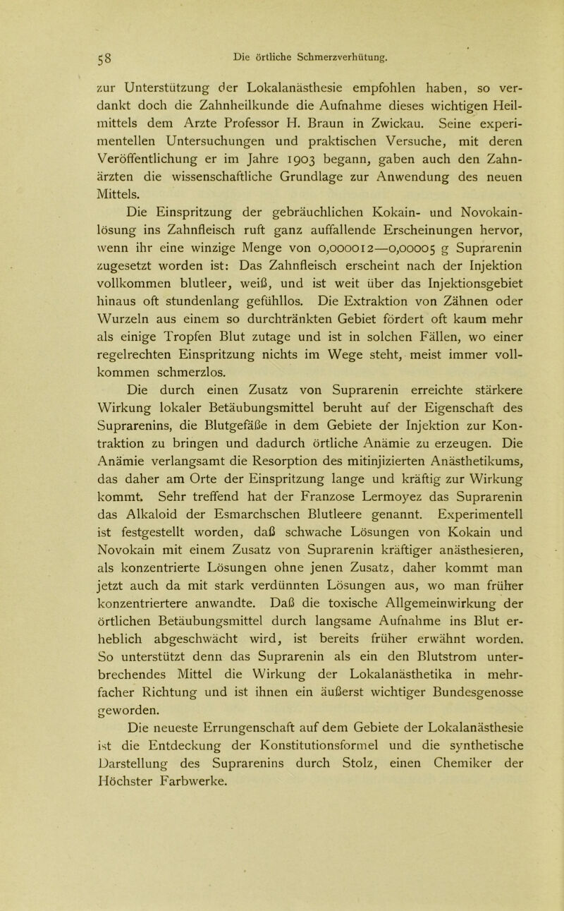 zur Unterstützung der Lokalanästhesie empfohlen haben, so ver- dankt doch die Zahnheilkunde die Aufnahme dieses wichtigen Heil- mittels dem Arzte Professor H. Braun in Zwickau. Seine experi- mentellen Untersuchungen und praktischen Versuche, mit deren Veröffentlichung er im Jahre 1903 begann, gaben auch den Zahn- ärzten die wissenschaftliche Grundlage zur Anwendung des neuen Mittels. Die Einspritzung der gebräuchlichen Kokain- und Novokain- lösung ins Zahnfleisch ruft ganz auffallende Erscheinungen hervor, wenn ihr eine winzige Menge von 0,000012—0,00005 g Suprarenin zugesetzt worden ist: Das Zahnfleisch erscheint nach der Injektion vollkommen blutleer, weiß, und ist weit über das Injektionsgebiet hinaus oft stundenlang gefühllos. Die Extraktion von Zähnen oder Wurzeln aus einem so durchtränkten Gebiet fördert oft kaum mehr als einige Tropfen Blut zutage und ist in solchen Fällen, wo einer regelrechten Einspritzung nichts im Wege steht, meist immer voll- kommen schmerzlos. Die durch einen Zusatz von Suprarenin erreichte stärkere Wirkung lokaler Betäubungsmittel beruht auf der Eigenschaft des Suprarenins, die Blutgefäße in dem Gebiete der Injektion zur Kon- traktion zu bringen und dadurch örtliche Anämie zu erzeugen. Die Anämie verlangsamt die Resorption des mitinjizierten Anästhetikums, das daher am Orte der Einspritzung lange und kräftig zur Wirkung kommt. Sehr treffend hat der Franzose Lermoyez das Suprarenin das Alkaloid der Esmarchschen Blutleere genannt. Experimentell ist festgestellt worden, daß schwache Lösungen von Kokain und Novokain mit einem Zusatz von Suprarenin kräftiger anästhesieren, als konzentrierte Lösungen ohne jenen Zusatz, daher kommt man jetzt auch da mit stark verdünnten Lösungen aus, wo man früher konzentriertere anwandte. Daß die toxische Allgemeinwirkung der örtlichen Betäubungsmittel durch langsame Aufnahme ins Blut er- heblich abgeschwächt wird, ist bereits früher erwähnt worden. So unterstützt denn das Suprarenin als ein den Blutstrom unter- brechendes Mittel die Wirkung der Lokalanästhetika in mehr- facher Richtung und ist ihnen ein äußerst wichtiger Bundesgenosse geworden. Die neueste Errungenschaft auf dem Gebiete der Lokalanästhesie ist die Entdeckung der Konstitutionsformel und die synthetische Darstellung des Suprarenins durch Stolz, einen Chemiker der Höchster Farbwerke.