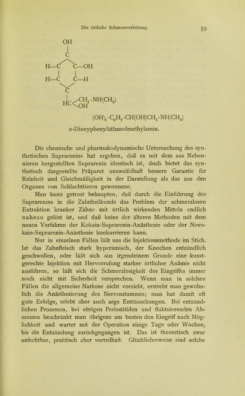 OH C H—C C— OH H—C H I /Ch8.nh(Ch3) hl\OH (OH)2 • C6H3 • CH(OH)CH2 • NH(CH3) o-Dioxyphenyläthanolmethylamin. Die chemische und pharmakodynamische Untersuchung des syn- thetischen. Suprarenins hat ergeben, daß es mit dem aus Neben- nieren hergestellten Suprarenin identisch ist, doch bietet das syn- thetisch dargestellte Präparat unzweifelhaft bessere Garantie für Reinheit und Gleichmäßigkeit in der Darstellung als das aus den Organen von Schlachttieren gewonnene. Man kann getrost behaupten, daß durch die Einführung des Suprarenins in die Zahnheilkunde das Problem der schmerzlosen Extraktion kranker Zähne mit örtlich wirkenden Mitteln endlich nahezu gelöst ist, und daß keine der älteren Methoden mit dem neuen Verfahren der Kokain-Suprarenin-Anästhesie oder der Novo- kain-Suprarenin-Anästhesie konkurrieren kann. Nur in einzelnen Fällen läßt uns die Injektionsmethode im Stich. Ist das Zahnfleisch stark hyperämisch, der Knochen entzündlich geschwollen, oder läßt sich aus irgendeinem Grunde eine kunst- gerechte Injektion mit Hervorrufung starker örtlicher Anämie nicht ausführen, so läßt sich die Schmerzlosigkeit des Eingriffes immer noch nicht mit Sicherheit versprechen. Wenn man in solchen Fällen die allgemeine Narkose nicht vorziehl, erstrebt man gewöhn- lich die Anästhesierung des Nervenstammes; man hat damit oft gute Erfolge, erlebt aber auch arge Enttäuschungen. Bei entzünd- lichen Prozessen, bei eitrigen Periostitiden und fluktuierenden Ab- szessen beschränkt man übrigens am besten den Eingriff nach Mög- lichkeit und wartet mit der Operation einige Tage oder Wochen, bis die Entzündung zurückgegangen ist. Das ist theoretisch zwar anfechtbar, praktisch aber vorteilhaft. Glücklicherweise sind solche