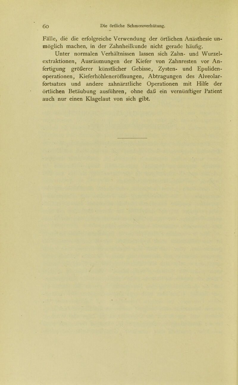 Fälle, die die erfolgreiche Verwendung der örtlichen Anästhesie un- möglich machen, in der Zahnheilkunde nicht gerade häufig. Unter normalen Verhältnissen lassen sich Zahn- und Wurzel- extraktionen, Ausräumungen der Kiefer von Zahnresten vor An- fertigung größerer künstlicher Gebisse, Zysten- und Epuliden- operationen, Kieferhöhleneröffnungen, Abtragungen des Alveolar- fortsatzes und andere zahnärztliche Operationen mit Hilfe der örtlichen Betäubung ausführen, ohne daß ein vernünftiger Patient auch nur einen Klagelaut von sich gibt.