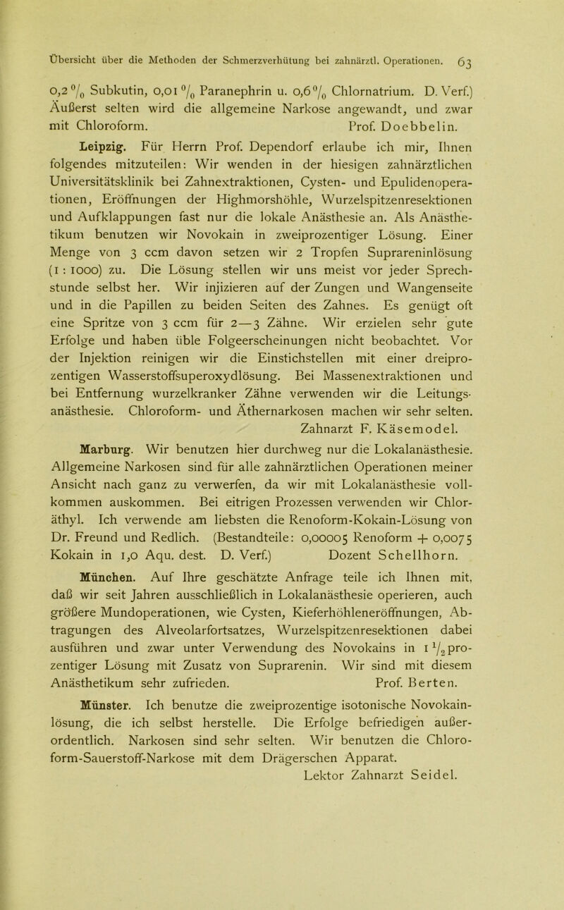 o,2 °/0 Subkutin, 0,01 °/0 Paranephrin u. 0,6 °/0 Chlornatrium. D. Verf.) Äußerst selten wird die allgemeine Narkose angewandt, und zwar mit Chloroform. Prof. Doebbelin. Leipzig. Für Herrn Prof. Dependorf erlaube ich mir, Ihnen folgendes mitzuteilen: Wir wenden in der hiesigen zahnärztlichen Universitätsklinik bei Zahnextraktionen, Cysten- und Epulidenopera- tionen, Eröffnungen der Highmorshöhle, Wurzelspitzenresektionen und Aufklappungen fast nur die lokale Anästhesie an. Als Anästhe- tikum benutzen wir Novokain in zweiprozentiger Lösung. Einer Menge von 3 ccm davon setzen wir 2 Tropfen Suprareninlösung (1 : 1000) zu. Die Lösung stellen wir uns meist vor jeder Sprech- stunde selbst her. Wir injizieren auf der Zungen und Wangenseite und in die Papillen zu beiden Seiten des Zahnes. Es genügt oft eine Spritze von 3 ccm für 2 — 3 Zähne. Wir erzielen sehr gute Erfolge und haben üble Folgeerscheinungen nicht beobachtet. Vor der Injektion reinigen wir die Einstichstellen mit einer dreipro- zentigen Wasserstoffsuperoxydlösung. Bei Massenextraktionen und bei Entfernung wurzelkranker Zähne verwenden wir die Leitungs- anästhesie. Chloroform- und Äthernarkosen machen wir sehr selten. Zahnarzt F. Käsemodel. Marburg. Wir benutzen hier durchweg nur die Lokalanästhesie. Allgemeine Narkosen sind für alle zahnärztlichen Operationen meiner Ansicht nach ganz zu verwerfen, da wir mit Lokalanästhesie voll- kommen auskommen. Bei eitrigen Prozessen verwenden wir Chlor- äthyl. Ich verwende am liebsten die Renoform-Kokain-Lösung von Dr. Freund und Redlich. (Bestandteile: 0,00005 Renoform -f- 0,0075 Kokain in 1,0 Aqu. dest. D. Verf.) Dozent Schellhorn. München. Auf Ihre geschätzte Anfrage teile ich Ihnen mit, daß wir seit Jahren ausschließlich in Lokalanästhesie operieren, auch größere Mundoperationen, wie Cysten, Kieferhöhleneröffnungen, Ab- tragungen des Alveolarfortsatzes, Wurzelspitzenresektionen dabei ausführen und zwar unter Verwendung des Novokains in I x/2 pro- zentiger Lösung mit Zusatz von Suprarenin. Wir sind mit diesem Anästhetikum sehr zufrieden. Prof. Berten. Münster. Ich benutze die zweiprozentige isotonische Novokain- lösung, die ich selbst herstelle. Die Erfolge befriedigen außer- ordentlich. Narkosen sind sehr selten. Wir benutzen die Chloro- form-Sauerstoff-Narkose mit dem Drägerschen Apparat. Lektor Zahnarzt Seidel.