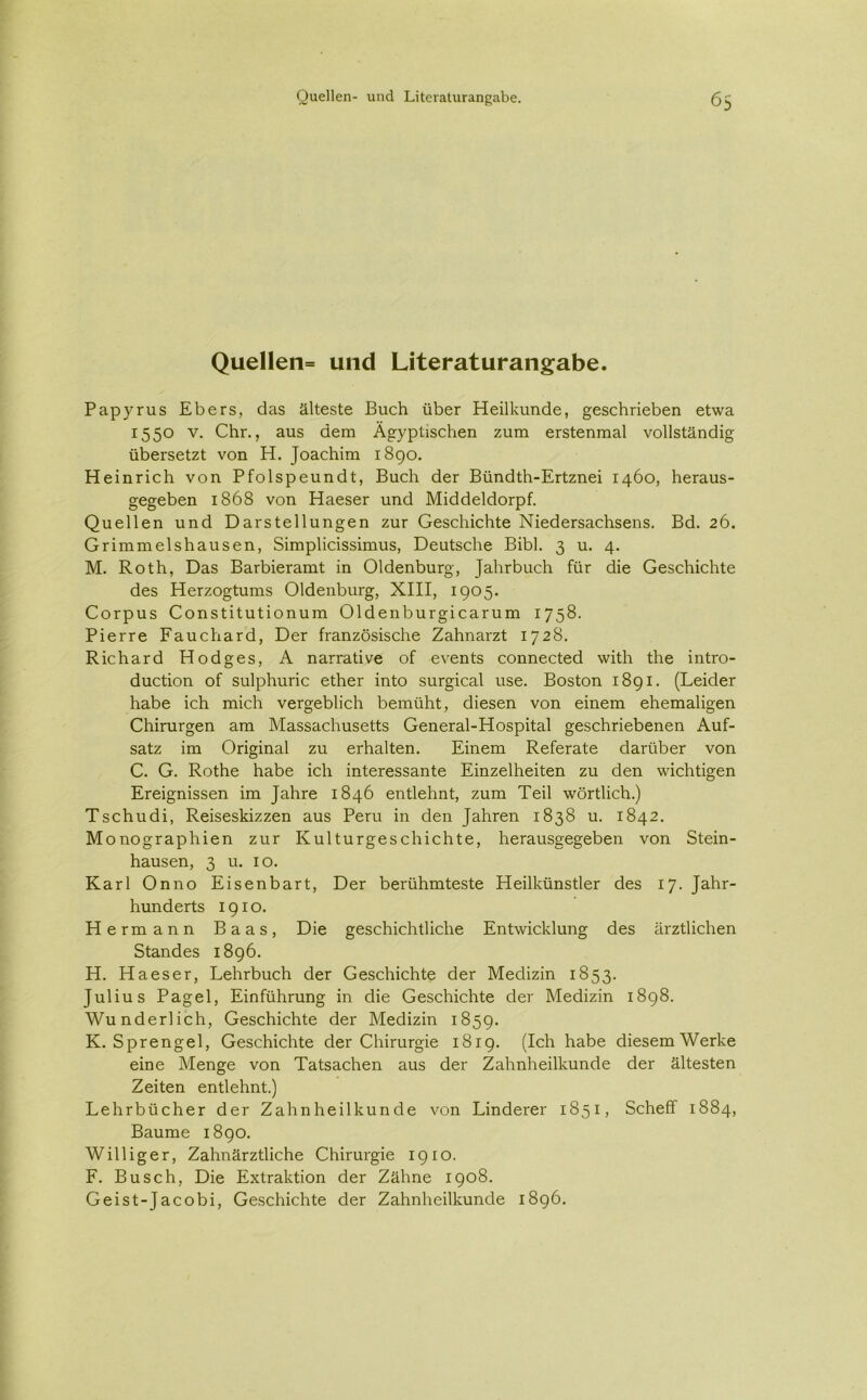 Quellen= und Literaturangabe. Papyrus Ebers, das älteste Buch über Heilkunde, geschrieben etwa 1550 v. Chr., aus dem Ägyptischen zum erstenmal vollständig übersetzt von H. Joachim 1890. Heinrich von Pfolspeundt, Buch der Bündth-Ertznei 1460, heraus- gegeben 1868 von Haeser und Middeldorpf. Quellen und Darstellungen zur Geschichte Niedersachsens. Bd. 26. Grimmelshausen, Simplicissimus, Deutsche Bibi. 3 u. 4. M. Roth, Das Barbieramt in Oldenburg, Jahrbuch für die Geschichte des Herzogtums Oldenburg, XIII, 1905. Corpus Constitutionum Oldenburgicarum 1758. Pierre Fauchard, Der französische Zahnarzt 1728. Richard Hodges, A narrative of events connected with the intro- duction of sulphuric ether into surgical use. Boston 1891. (Leider habe ich mich vergeblich bemüht, diesen von einem ehemaligen Chirurgen am Massachusetts General-Hospital geschriebenen Auf- satz im Original zu erhalten. Einem Referate darüber von C. G. Rothe habe ich interessante Einzelheiten zu den wichtigen Ereignissen im Jahre 1846 entlehnt, zum Teil wörtlich.) Tschudi, Reiseskizzen aus Peru in den Jahren 1838 u. 1842. Monographien zur Kulturgeschichte, herausgegeben von Stein- hausen, 3 u. 10. Karl Onno Eisenbart, Der berühmteste Heilkünstler des 17. Jahr- hunderts 1910. Hermann Baas, Die geschichtliche Entwicklung des ärztlichen Standes 1896. H. Haeser, Lehrbuch der Geschichte der Medizin 1853. Julius Pagel, Einführung in die Geschichte der Medizin 1898. Wunderlich, Geschichte der Medizin 1859. K. Sprengel, Geschichte der Chirurgie 1819. (Ich habe diesem Werke eine Menge von Tatsachen aus der Zahnheilkunde der ältesten Zeiten entlehnt.) Lehrbücher der Zahnheilkunde von Linderer 1851, Scheff 1884, Baume 1890. Williger, Zahnärztliche Chirurgie 1910. F. Busch, Die Extraktion der Zähne 1908. Geist-Jacobi, Geschichte der Zahnheilkunde 1896.