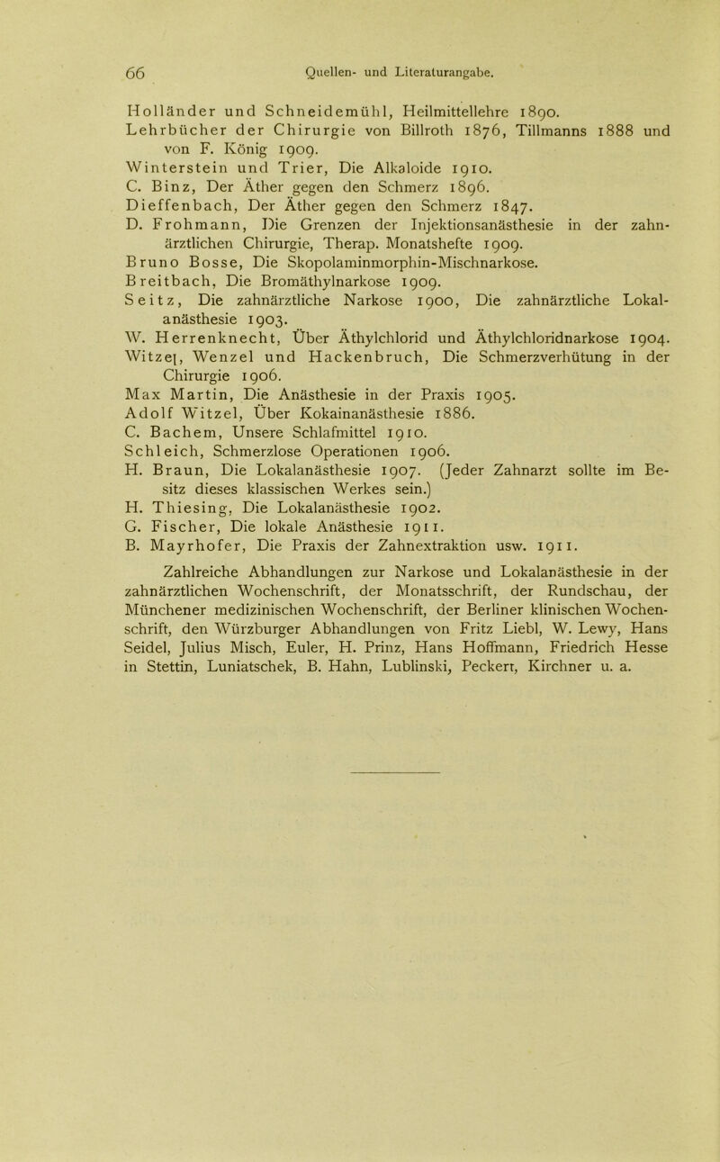 Holländer und Schneidemühl, Heilmittellehre 1890. Lehrbücher der Chirurgie von Billroth 1876, Tillmanns 1888 und von F. König 1909. Winterstein und Trier, Die Alkaloide 1910. C. Binz, Der Äther gegen den Schmerz 1896. Dieffenbach, Der Äther gegen den Schmerz 1847. D. Frohmann, Die Grenzen der Injektionsanästhesie in der zahn- ärztlichen Chirurgie, Therap. Monatshefte 1909. Bruno Bosse, Die Skopolaminmorphin-Mischnarkose. Breitbach, Die Bromäthylnarkose 1909. Seitz, Die zahnärztliche Narkose 1900, Die zahnärztliche Lokal- anästhesie 1903. W. Herrenknecht, Über Äthylchlorid und Äthylchloridnarkose 1904. Witzep Wenzel und Hackenbruch, Die Schmerzverhütung in der Chirurgie 1906. Max Martin, Die Anästhesie in der Praxis 1905. Adolf Witzei, Über Kokainanästhesie 1886. C. Bachem, Unsere Schlafmittel 1910. Schleich, Schmerzlose Operationen 1906. H. Braun, Die Lokalanästhesie 1907. (Jeder Zahnarzt sollte im Be- sitz dieses klassischen Werkes sein.) H. Thiesing, Die Lokalanästhesie 1902. G. Fischer, Die lokale Anästhesie 1911. B. Mayrhofer, Die Praxis der Zahnextraktion usw. 1911. Zahlreiche Abhandlungen zur Narkose und Lokalanästhesie in der zahnärztlichen Wochenschrift, der Monatsschrift, der Rundschau, der Münchener medizinischen Wochenschrift, der Berliner klinischen Wochen- schrift, den Würzburger Abhandlungen von Fritz Liebl, W. Lewy, Hans Seidel, Julius Misch, Euler, H. Prinz, Hans Hoffmann, Friedrich Hesse in Stettin, Luniatschek, B. Hahn, Lublinski, Peckerr, Kirchner u. a.