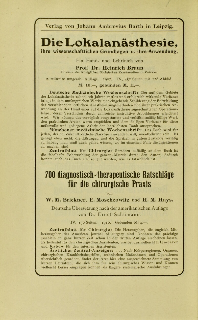 r -\ Verlag von Johann Ambrosius Barth in Leipzig. Die Lokalanästhesie, ihre wissenschaftlichen Grundlagen u. ihre Anwendung. Ein Hand- und Lehrbuch von Prof. Dr. Heinrich Braun Direktor des Königlichen Sächsischen Krankenstiftes in Zwickau. 2. teilweise umgearb. Auflage. 1907. IX, 452 Seiten mit 128 Abbild. M. 10.—, gebunden M. 11.—. Deutsche Medizinische Wochenschrift: Der auf dem Gebiete der Lokalanästhesie schon seit Jahren rastlos und erfolgreich wirkende Verfasser bringt in dem umfangreichen Werke eine eingehende Schilderung der Entwicklung der verschiedenen örtlichen Anästhesierungsmethoden und ihrer praktischen An- wendung an der Hand einer auf die Lokalanästhesie zugeschnittenen Operations- lehre, deren Verständnis durch zahlreiche instruktive Abbildungen erleichtert wird. Wir können das vorzüglich ausgestattete und verhältnismäßig billige Werk den praktischen Ärzten warm empfehlen und dem fleißigen Verfasser für diese mühevolle und gediegene Arbeit den herzlichsten Dank aussprechen. Münchener medizinische Wochenschrift: Das Buch wird für jeden, der in Zukunft örtliche Narkose anwenden will, unentbehrlich sein. Es genügt eben nicht, die Lösungen und die Spritzen in gutem Zustande vorrätig zu haben, man muß auch genau wissen, wo im einzelnen Falle die Injektionen zu machen sind. Zentralblatt für Chirurgie: Geradezu auffällig an dem Buch ist die fabelhafte Beherrschung der ganzen Materie durch den Autor; dadurch konnte auch das Buch erst so gut werden, wie es tatsächlich ist. 700 diagnostisch-therapeutische Ratschläge für die chirurgische Praxis von W. M. Brickner, E. Moschcowitz und H. M. Hays. Deutsche Übersetzung nach der amerikanischen Auflage von Dr. Ernst Schümann. IV, 150 Seiten. 1910. Gebunden M. 4.—. Zentralblatt für Chirurgie: Die Herausgeber, die zugleich Mit- herausgeber des American journal of surgery sind, konnten das prächtige Büchlein in ganz kurzer Zeit schon in der dritten Auflage erscheinen lassen. Es bedeutet für den chirurgischen Assistenten, was bei uns vielleicht Klemperer und Rabow für den internen Assistenten. Ärztlicher Zentral-Anzeiger: . . . Nach Körperregionen, Organen, chirurgischen Krankheitsbegriffen, technischen Maßnahmen und Operationen übersichtlich geordnet, findet der Arzt hier eine ausgezeichnete Sammlung von kurzen Leitsätzen, die sich ihm für sein chirurgisches Wissen und Können vielleicht besser einprägen können als längere systematische Ausführungen.