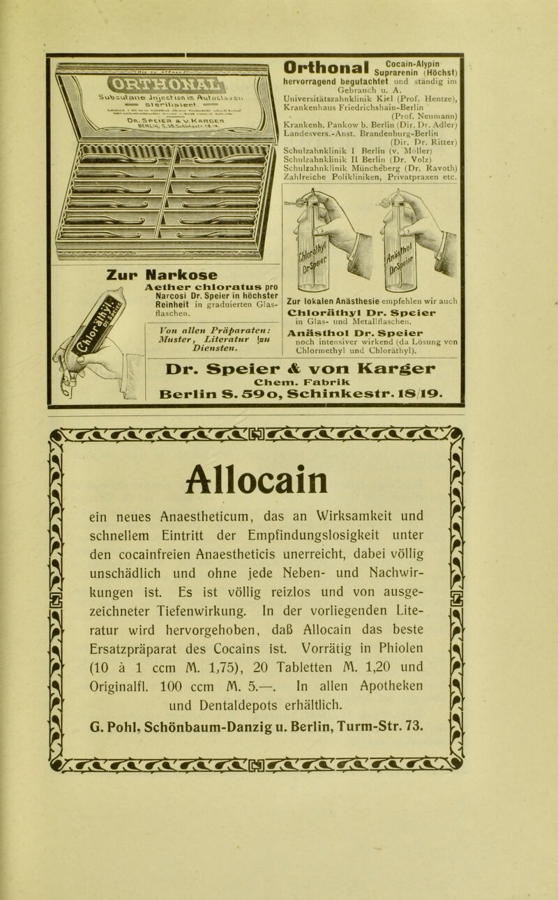 Orthonal Cocain-Alypin Suprarenin (Höchst) hervorragend begutachtet und ständig im Gebrauch u. A. Universitätszahnklinik Kiel (Prof. Hentze), Krankenhaus Friedrichshain-Berlin (Prof. Neumann) Krankenh. Pankow b. Berlin (Dir. Dr. Adler) Landesvers.-Anst. Brandenburg-Berlin (Dir. Dr. Ritter) Schulzahnklinik I Berlin (v. Möller) Schulzahnklinik II Berlin (Dr. Volz) Schulzahnklinik Müncheberg (Dr. Ravoth) Zahlreiche Polikliniken, Privatpraxen etc. Zur Narkose Aether chloralus pro Narcosi Dr. Speier in höchster Reinheit in graduierten Glas- flaschen. Von allen Präparaten: Muster, Literatur j zu Diensten. Zur lokalen Anästhesie empfehlen wir auch Chloräthyl Dr. Speier in Glas- und Metallflaschen. Anästhol Dr. Speier noch intensiver wirkend (da Lösung von Chlormethyl und Chloräthyl). Dr. Speier & von Karger Chem. Fabrik Berlin S. 59o, Schinkestr. 1819. Allocain ein neues Anaestheticum, das an Wirksamkeit und schnellem Eintritt der Empfindungslosigkeit unter den cocainfreien Anaestheticis unerreicht, dabei völlig unschädlich und ohne jede Neben- und Nachwir- kungen ist. Es ist völlig reizlos und von ausge- zeichneter Tiefenwirkung. In der vorliegenden Lite- ratur wird hervorgehoben, daß Allocain das beste Ersatzpräparat des Cocains ist. Vorrätig in Phiolen (10 ä 1 ccm M. 1,75), 20 Tabletten M. 1,20 und Originalfl. 100 ccm /Y\. 5.—. ln allen Apotheken und Dentaldepots erhältlich. G. Pohl, Schönbaum-Danzig u. Berlin, Turm-Str. 73.
