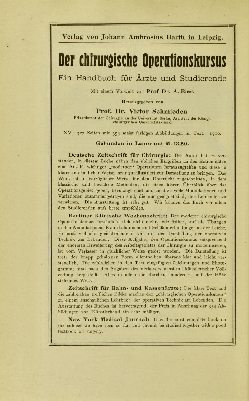 Verlag von Johann Ambrosius Barth in Leipzig. Der chlrursische Operationsteils Ein Handbuch für Ärzte und Studierende Mit einem Vorwort von Prof Dr. A. Bier. Herausgegeben von Prof. Dr. Victor Schmieden Privatdozent der Chirurgie an der Universität Berlin, Assistent der König!, chirurgischen Universitätsklinik. XV, 327 Seiten mit 354 meist farbigen Abbildungen im Text. 1910. Gebunden in Leinwand M. 13.50. Deutsche Zeitschrift für Chirurgie: Der Autor hat es ver- standen, in diesem Buche neben den üblichen Eingriffen an den Extremitäten eine Anzahl wichtiger ,,moderner“ Operationen herauszugreifen und diese in klarer anschaulicher Weise, sehr gut illustriert zur Darstellung zu bringen. Das Werk ist in vorzüglicher Weise für den Unterricht zugeschnitten, in dem klassische und bewährte Methoden, die einen klaren Überblick über das Operationsgebiet geben, bevorzugt sind und nicht zu viele Modifikationen und Variationen zusammengetragen sind, die nur geeignet sind, den Lernenden zu verwirren. Die Ausstattung ist sehr gut. Wir können das Buch vor allem den Studierenden aufs beste empfehlen. Berliner Klinische Wochenschrift: Der moderne chirurgische Operationskursus beschränkt sich nicht mehr, wie früher, auf die Übungen in den Amputationen, Exartikulationen und Gefäßunterbindungen an der Leiche. Er muß vielmehr gleichbedeutend sein mit der Darstellung der operativen Technik am Lebenden. Diese Aufgabe, den Operationskursus entsprechend der enormen Erweiterung des Arbeitsgebietes der Chirurgie zu modernisieren, ist vom Verfasser in glücklicher Weise gelöst worden. Die Darstellung ist trotz der knapp gehaltenen Form allenthalben überaus klar und leicht ver- ständlich. Die zahlreichen in den Text eingefügten Zeichnungen und Photo- gramme sind nach den Angaben des Verfassers meist mit künstlerischer Voll- endung hergestellt. Alles in allem ein durchaus modernes, auf der Höhe stehendes Werk! Zeitschrift für Bahn- und Kassenärzte: Der klare Text und die zahlreichen trefflichen Bilder machen den ,,chirurgischen Operationskursus“ zu einem anschaulichen Lehrbuch der operativen Technik am Lebenden. Die Ausstattung des Buches ist hervorragend, der Preis in Ansehung der 354 Ab- bildungen von Künstlerhand ein sehr mäßiger. New York Medical Journal: It is the most complete book on the subject we have seen so far, and should be studied logether with a good textbook on surgery.
