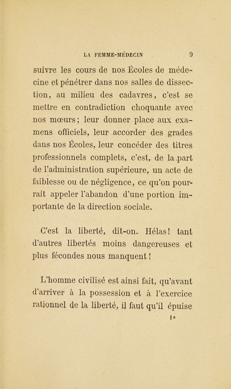 suivre les cours de nos Écoles de méde- cine et pénétrer dans nos salles de dissec- tion, au milieu des cadavres, c’est se mettre en contradiction choquante avec nos mœurs; leur donner place aux exa- mens officiels, leur accorder des grades dans nos Écoles, leur concéder des titres professionnels complets, c’est, de la .part de l’administration supérieure, un acte de faiblesse ou de négligence, ce qu’on pour- rait appeler l’abandon d’une portion im- portante de la direction sociale. C’est la liberté, dit-on. Hélas! tant d’autres libertés moins dangereuses et plus fécondes nous manquent ! L’homme civilisé est ainsi fait, qu’avant d’arriver à la possession et à l’exercice rationnel de la liberté, il faut qu’il épuise i*