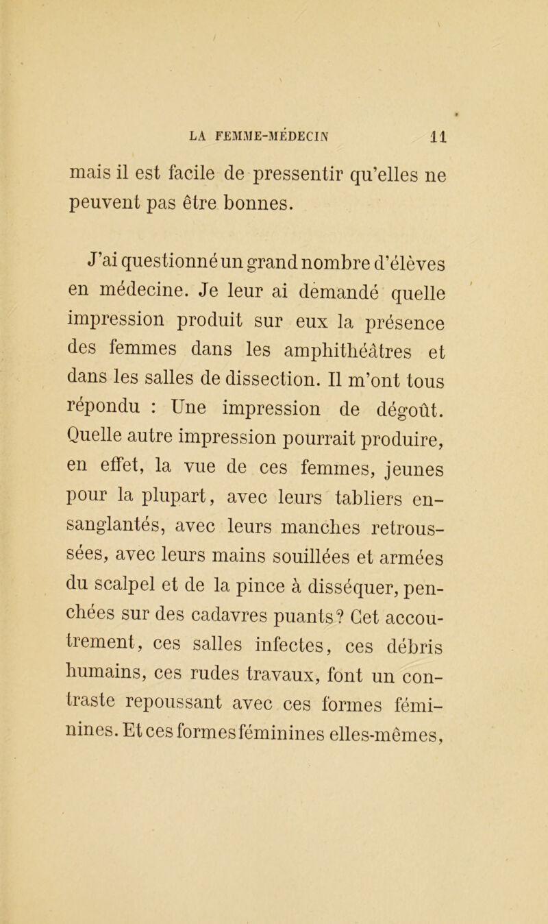 mais il est facile de pressentir qu’elles ne peuvent pas être bonnes. J’ai questionné un grand nombre d’élèves en médecine. Je leur ai demandé quelle impression produit sur eux la présence des femmes dans les amphithéâtres et dans les salles de dissection. Il m’ont tous répondu : Une impression de dégoût. Quelle autre impression pourrait produire, en effet, la vue de ces femmes, jeunes pour la plupart, avec leurs tabliers en- sanglantés, avec leurs manches retrous- sées, avec leurs mains souillées et armées du scalpel et de la pince à disséquer, pen- chées sur des cadavres puants? Cet accou- trement, ces salles infectes, ces débris humains, ces rudes travaux, font un con- traste repoussant avec ces formes fémi- nines. Et ces formes féminines elles-mêmes,