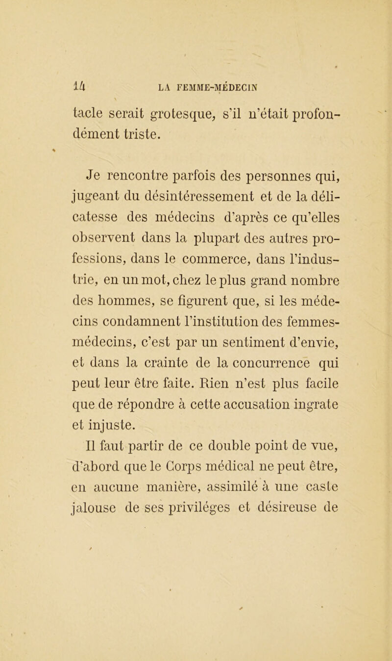 tacle serait grotesque, s’il n’était profon- dément triste. Je rencontre parfois des personnes qui, jugeant du désintéressement et de la déli- catesse des médecins d’après ce qu’elles observent dans la plupart des autres pro- fessions, dans le commerce, dans l’indus- trie, en un mot, chez le plus grand nombre des hommes, se figurent que, si les méde- cins condamnent l’institution des femmes- médecins, c’est par un sentiment d’envie, et dans la crainte de la concurrence qui peut leur être faite. Rien n’est plus facile que de répondre à cette accusation ingrate et injuste. Il faut partir de ce double point de vue, d’abord que le Corps médical ne peut être, en aucune manière, assimilé à une caste jalouse de ses privilèges et désireuse de