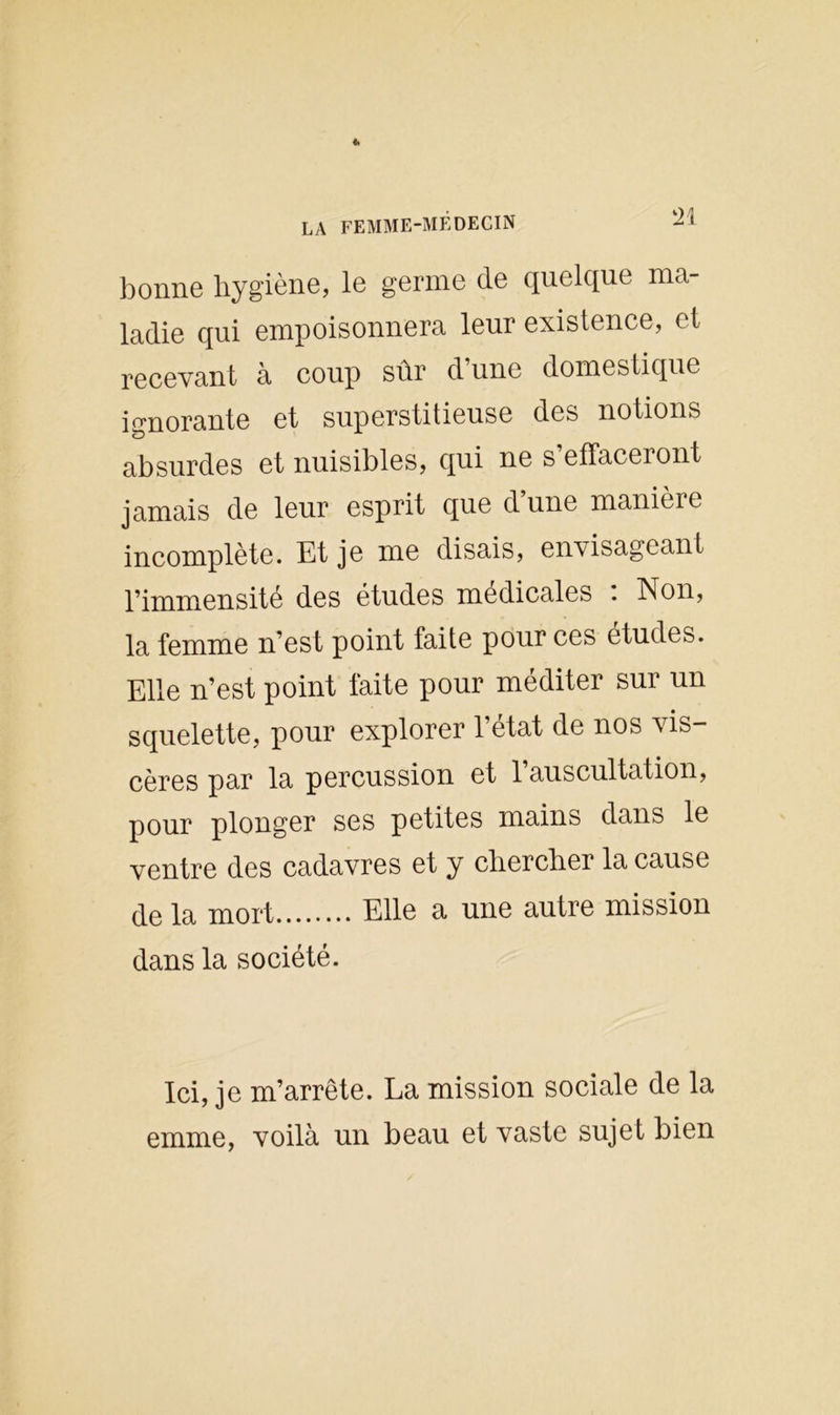 bonne hygiène, le germe de quelque ma- ladie qui empoisonnera leur existence, et recevant à coup sur d une domestique ignorante et superstitieuse des notions absurdes et nuisibles, qui ne s effaceront jamais de leur esprit que dune manièie incomplète. Et je me disais, envisageant l’immensité des études medicales . Non, la femme n’est point faite pour ces études. Elle n’est point faite pour méditer sur un squelette, pour explorer l’état de nos vis- cères par la percussion et 1 auscultation, pour plonger ses petites mains dans le ventre des cadavres et y chercher la cause de la mort Elle a une autre mission dans la société. Ici, je m’arrête. La mission sociale de la emme, voilà un beau et vaste sujet bien