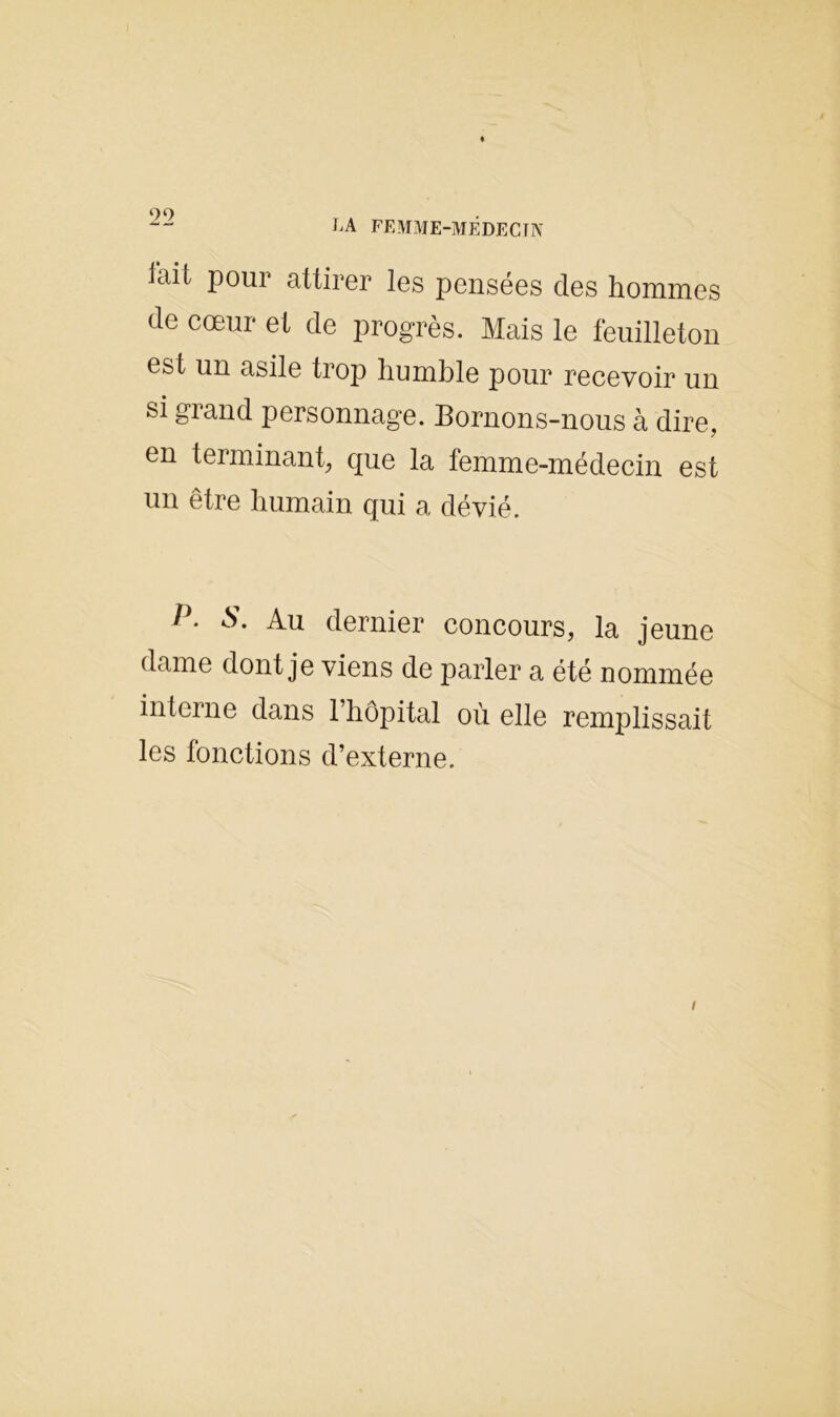 2 2 iait pour attirer les pensées des hommes de cœur et de progrès. Mais le feuilleton est un asile trop humble pour recevoir un si grand personnage. Bornons-nous à dire, en terminant, que la femme-médecin est un être humain qui a dévié. è>. Au dernier concours, la jeune dame dont je viens de parler a été nommée interne dans l’hôpital où elle remplissait les fonctions d’externe.