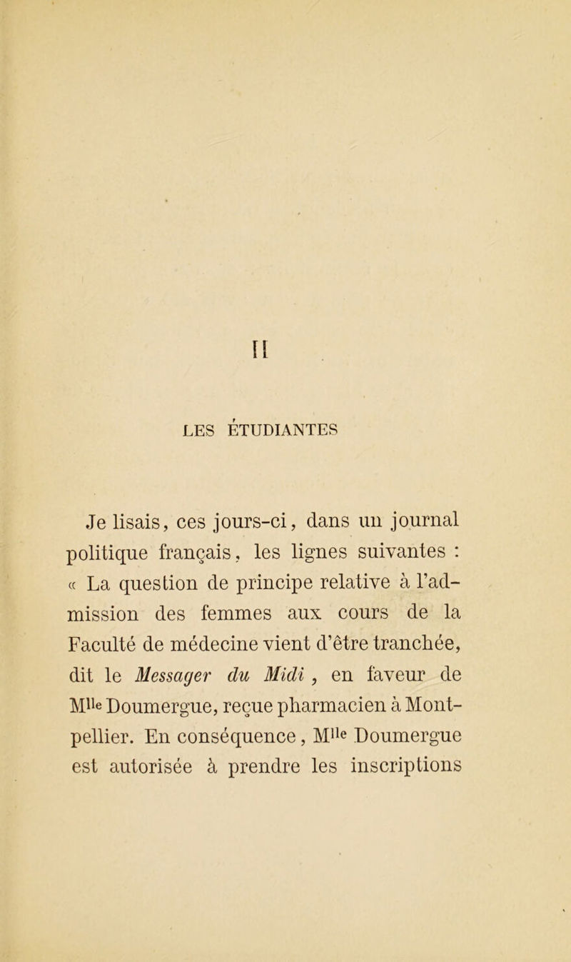 LES ÉTUDIANTES Je lisais, ces jours-ci, dans un journal politique français, les lignes suivantes : « La question de principe relative à l’ad- mission des femmes aux cours de la Faculté de médecine vient d’être tranchée, dit le Messager du Midi, en faveur de Mlle Doumergue, reçue pharmacien à Mont- pellier. En conséquence, Mlle Doumergue est autorisée à prendre les inscriptions