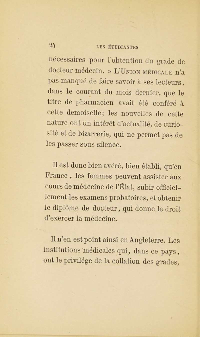nécessaires pour l’obtention du grade de docteur médecin. » L’Union médicale n’a pas manqué de faire savoir à ses lecteurs, dans le courant du mois dernier, que le titre de pharmacien avait été conféré à cette demoiselle; les nouvelles de cette nature ont un intérêt d’actualité, de curio- sité et de bizarrerie, qui ne permet pas de les passer sous silence. Il est donc bien avéré, bien établi, qu’en France , les femmes peuvent assister aux cours de médecine de l’État, subir officiel- lement les examens probatoires, et obtenir le diplôme de docteur, qui donne le droit d’exercer la médecine. Il n’en est point ainsi en Angleterre. Les institutions médicales qui, dans ce pays, ont le privilège de la collation des grades,