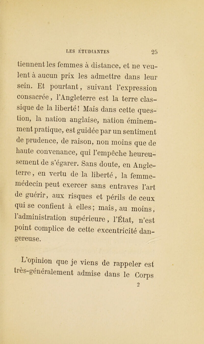 tiennent les femmes à distance, et ne veu- lent à aucun prix les admettre dans leur sein. Et pourtant, suivant l’expression consacrée, l’Angleterre est la terre clas- sique de la liberté ! Mais dans cette ques- tion, la nation anglaise, nation éminem- ment pratique, est guidée par un sentiment de prudence, de raison, non moins que de haute convenance, qui l’empêche heureu- sement de s’égarer. Sans doute, en Angle- terre , en vertu de la liberté, la femme- médecin peut exercer sans entraves l’art de guérir, aux risques et périls de ceux qui se confient à elles; mais, au moins, 1 administration supérieure, l’État, n’est point complice de cette excentricité dan- gereuse. L’opinion que je viens de rappeler est très-généralement admise dans le Corps