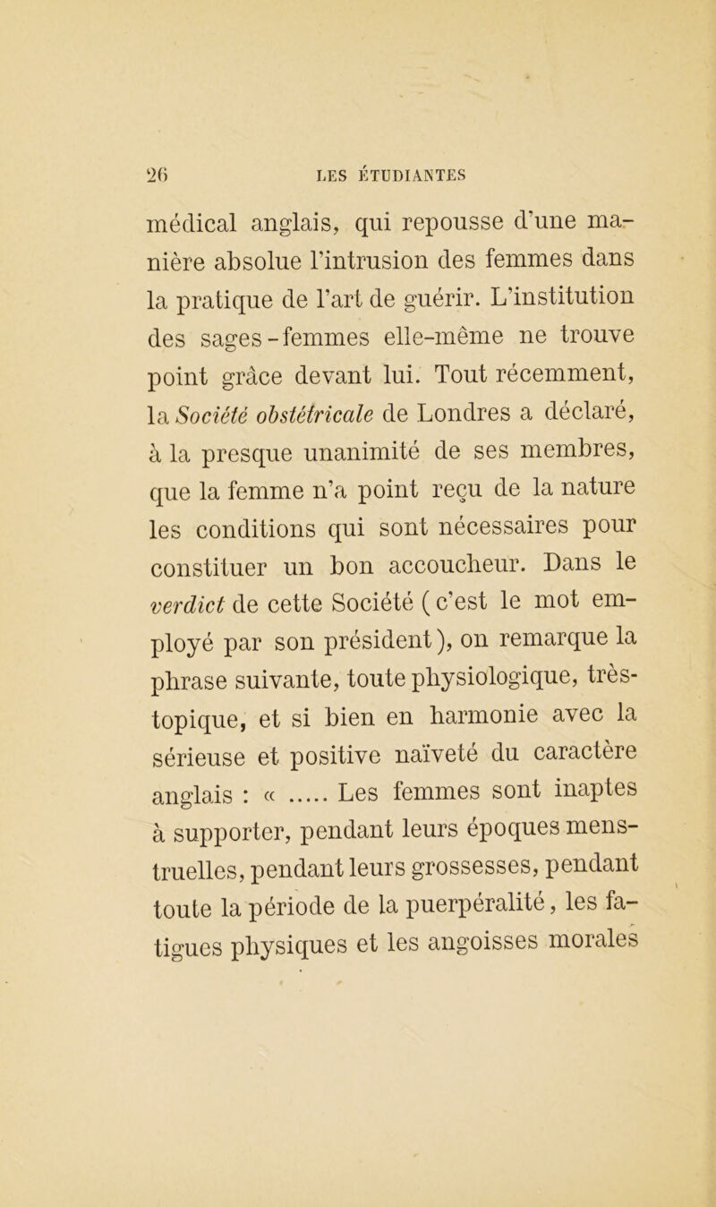 médical anglais, qui repousse d’une ma- nière absolue l’intrusion des femmes dans la pratique de l’art de guérir. L’institution des sages-femmes elle-même ne trouve point grâce devant lui. Tout récemment, la Société obstétricale de Londres a déclaré, à la presque unanimité de ses membres, que la femme n’a point reçu de la nature les conditions qui sont nécessaires pour constituer un bon accoucheur. Dans le verdict de cette Société ( c’est le mot em- ployé par son président), on remarque la phrase suivante, toute physiologique, très- topique, et si bien en harmonie avec la sérieuse et positive naivete du caractère anglais ! « Les femmes sont inaptes à supporter, pendant leurs époques mens- truelles, pendant leurs grossesses, pendant toute la période de la puerpéralité, les fa- tigues physiques et les angoisses morales