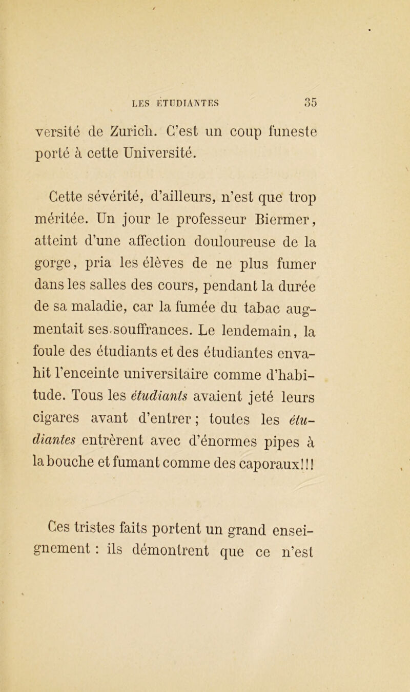 versité de Zurich. C’est un coup funeste porté à cette Université. Cette sévérité, d’ailleurs, n’est que trop méritée. Un jour le professeur Biermer, atteint d’une affection douloureuse de la gorge, pria les élèves de ne plus fumer dans les salles des cours, pendant la durée de sa maladie, car la fumée du tabac auer- O mentait ses.souffrances. Le lendemain, la foule des étudiants et des étudiantes enva- hit l’enceinte universitaire comme d’habi- tude. Tous les étudiants avaient jeté leurs cigares avant d’entrer; toutes les étu- diantes entrèrent avec d’énormes pipes à la bouche et fumant comme des caporaux! ! ! Ces tristes faits portent un grand ensei- gnement : ils démontrent que ce n’est