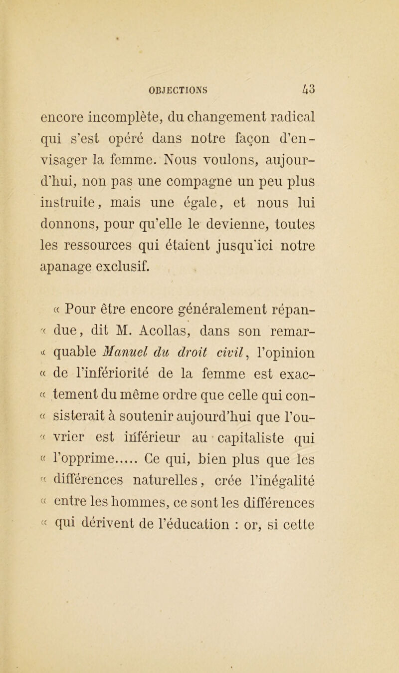encore incomplète, du changement radical qui s’est opéré dans notre façon d’en- visager la femme. Nous voulons, aujour- d’hui, non pas une compagne un peu plus instruite, mais une égale, et nous lui donnons, pour qu’elle le devienne, toutes les ressources qui étaient jusqu'ici notre apanage exclusif. « Pour être encore généralement répan- '< due, dit M. Acollas, dans son remar- * quable Manuel du droit civil, l’opinion « de l’infériorité de la femme est exac- « tement du même ordre que celle qui con- « sisterait à soutenir aujourd’hui que l’ou- « vrier est inférieur au capitaliste qui « l’opprime Ce qui, bien plus que les « différences naturelles, crée l’inégalité « entre les hommes, ce sont les différences « qui dérivent de l’éducation : or, si cette