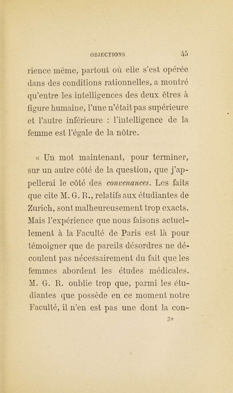 rience même, partout où elle s’est opérée dans des conditions rationnelles, a montré qu’entre les intelligences des deux êtres à figure humaine, l’une n’était pas supérieure et l’autre inférieure : l'intelligence de la femme est l’égale de la nôtre. « Un mot maintenant, pour terminer, sur un autre côté de la question, que j’ap- pellerai le côté des convenances. Les faits que cite M. G. R., relatifs aux étudiantes de Zurich, sont malheureusement trop exacts. Mais l’expérience que nous faisons actuel- lement à la Faculté de Paris est là pour témoigner que de pareils désordres ne dé- coulent pas nécessairement du fait que les femmes abordent les études médicales. M. G. R. oublie trop que, parmi les étu- diantes que possède en ce moment notre Faculté, il n’en est pas une dont la con-