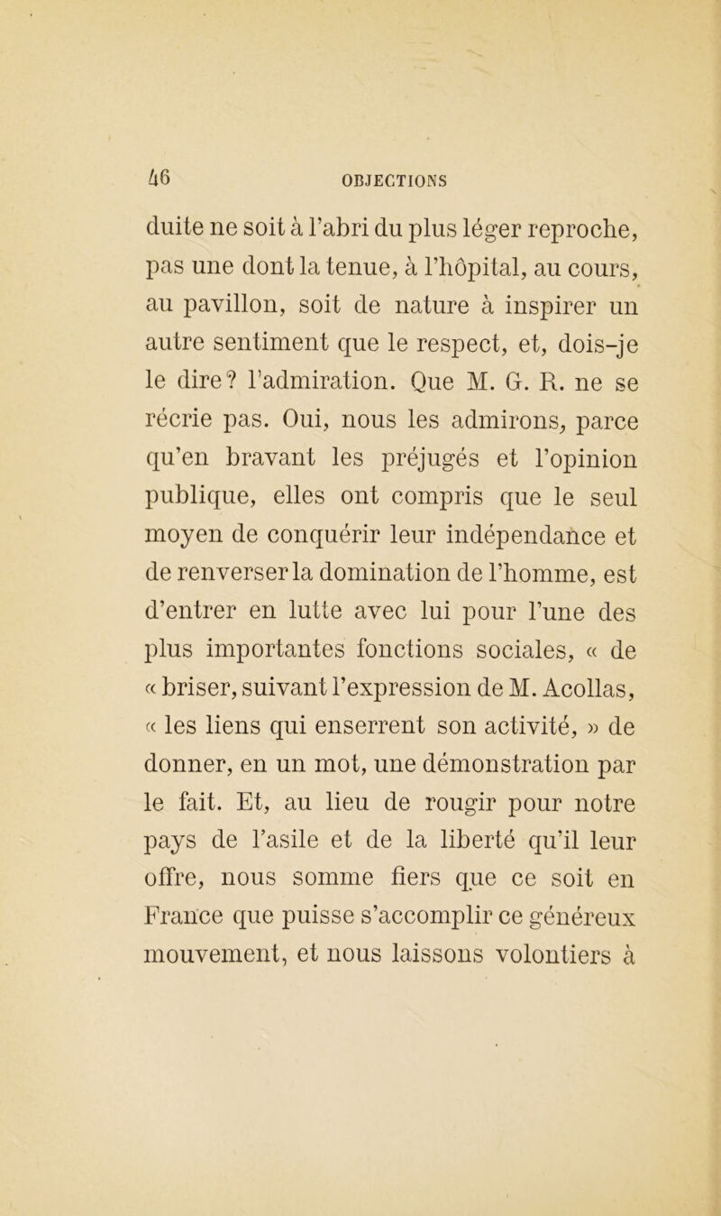 duite ne soit à l’abri du plus léger reproche, pas une dont la tenue, à l’hôpital, au cours, au pavillon, soit de nature à inspirer un autre sentiment que le respect, et, dois-je le dire? l’admiration. Que M. G. R. ne se récrie pas. Oui, nous les admirons, parce qu’en bravant les préjugés et l’opinion publique, elles ont compris que le seul moyen de conquérir leur indépendance et de renverser la domination de l’homme, est d’entrer en lutte avec lui pour l’une des plus importantes fonctions sociales, « de « briser, suivant l’expression de M. Acollas, « les liens qui enserrent son activité, » de donner, en un mot, une démonstration par le fait. Et, au lieu de rougir pour notre pays de l’asile et de la liberté qu’il leur olfre, nous somme fiers que ce soit en France que puisse s’accomplir ce généreux mouvement, et nous laissons volontiers à