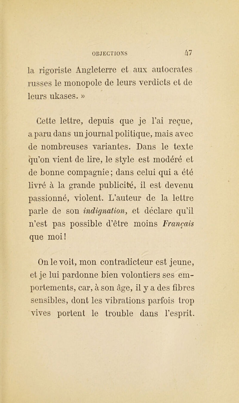 la rigoriste Angleterre et aux autocrates russes le monopole de leurs verdicts et de leurs ukases. » Cette lettre, depuis que je l’ai, reçue, a paru dans un journal politique, mais avec de nombreuses variantes. Dans le texte qu’on vient de lire, le style est modéré et de bonne compagnie; dans celui qui a été livré à la grande publicité, il est devenu passionné, violent. L’auteur de la lettre parle de son indignation, et déclare qu’il n’est pas possible d’être moins Français que moi! On le voit, mon contradicteur est jeune, et je lui pardonne bien volontiers ses em- portements, car, à son âge, il y a des fibres sensibles, dont les vibrations parfois trop vives portent le trouble dans l’esprit.