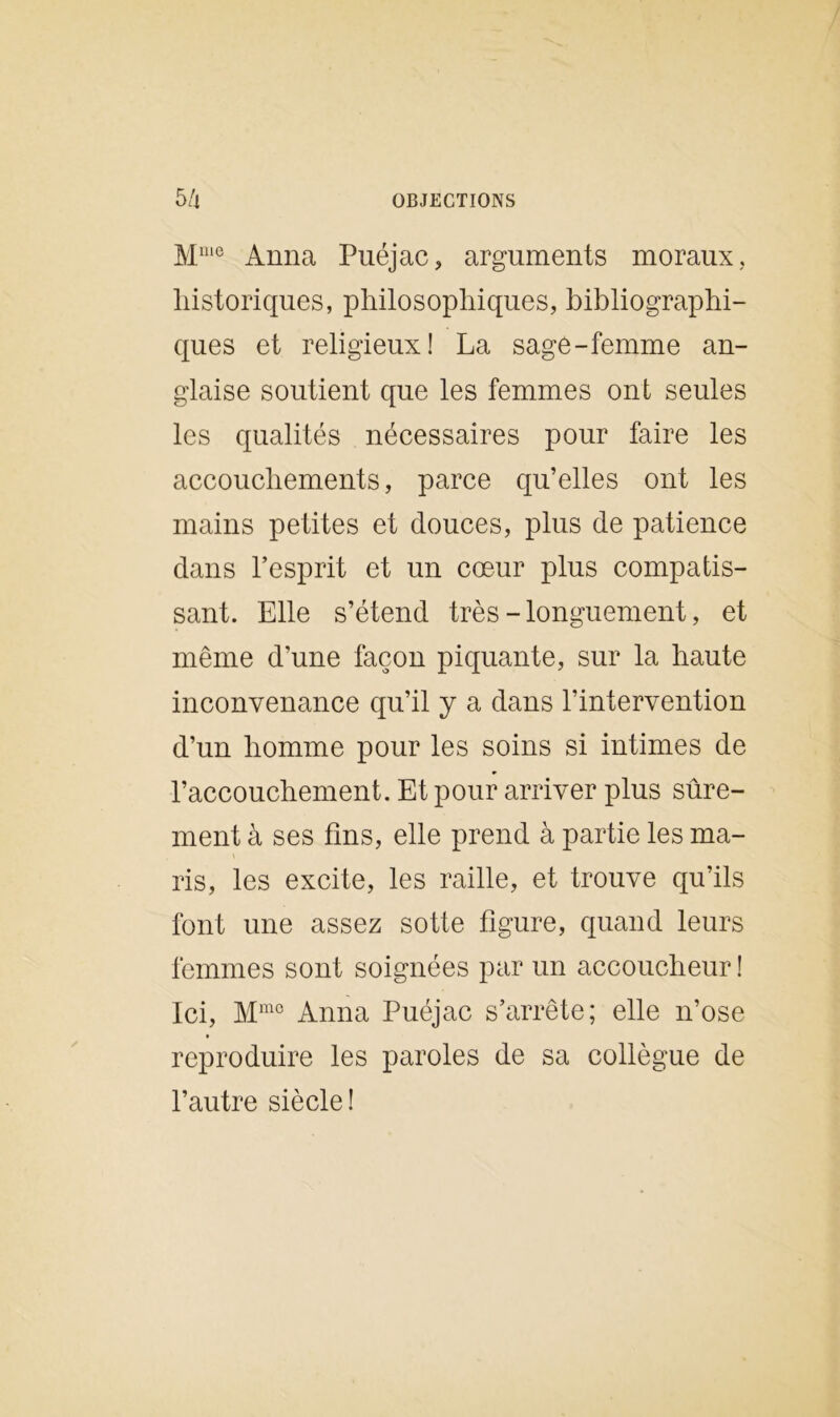 Mmo Anna Puéjac, arguments moraux, historiques, philosophiques, bibliographi- ques et religieux! La sage-femme an- glaise soutient que les femmes ont seules les qualités nécessaires pour faire les accouchements, parce qu’elles ont les mains petites et douces, plus de patience dans l’esprit et un cœur plus compatis- sant. Elle s’étend très - longuement, et même d’une façon piquante, sur la haute inconvenance qu’il y a dans l’intervention d’un homme pour les soins si intimes de l’accouchement. Et pour arriver plus sûre- ment à ses fins, elle prend à partie les ma- ris, les excite, les raille, et trouve qu’ils font une assez sotte figure, quand leurs femmes sont soignées par un accoucheur! Ici, Mmc Anna Puéjac s’arrête; elle n’ose reproduire les paroles de sa collègue de l’autre siècle !