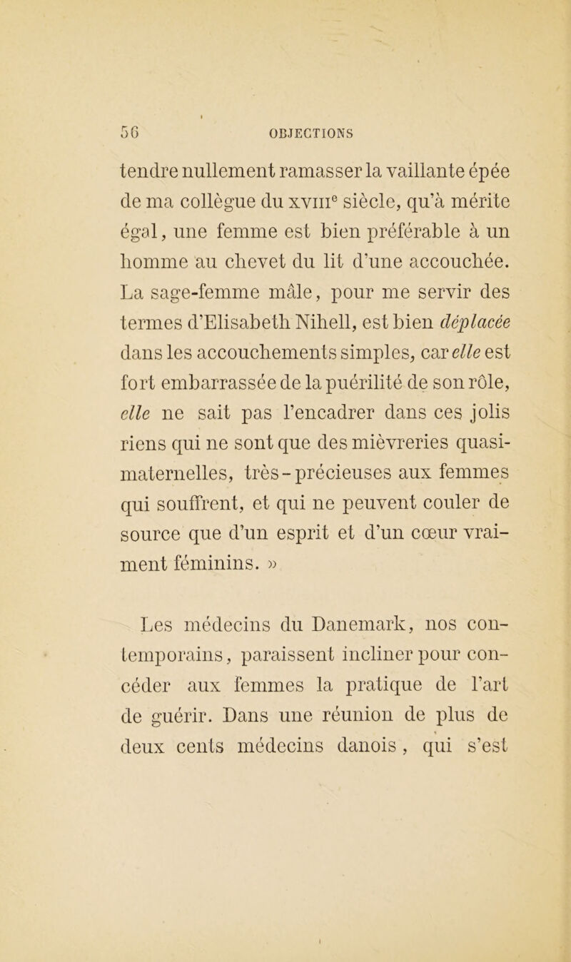 tendre nullement ramasser la vaillante épée de ma collègue du xvme siècle, qu’à mérite égal, une femme est bien préférable à un homme au chevet du lit d’une accouchée. La sage-femme mâle, pour me servir des termes d’Elisabeth Nihell, est bien déplacée dans les accouchements simples, car elle est fort embarrassée de la puérilité de son rôle, elle ne sait pas l’encadrer dans ces jolis riens qui ne sont que des mièvreries quasi- maternelles, très-précieuses aux femmes qui souffrent, et qui ne peuvent couler de source que d’un esprit et d’un cœur vrai- ment féminins. » Les médecins du Danemark, nos con- temporains, paraissent incliner pour con- céder aux femmes la pratique de l’art de guérir. Dans une réunion de plus de % deux cents médecins danois , qui s’est