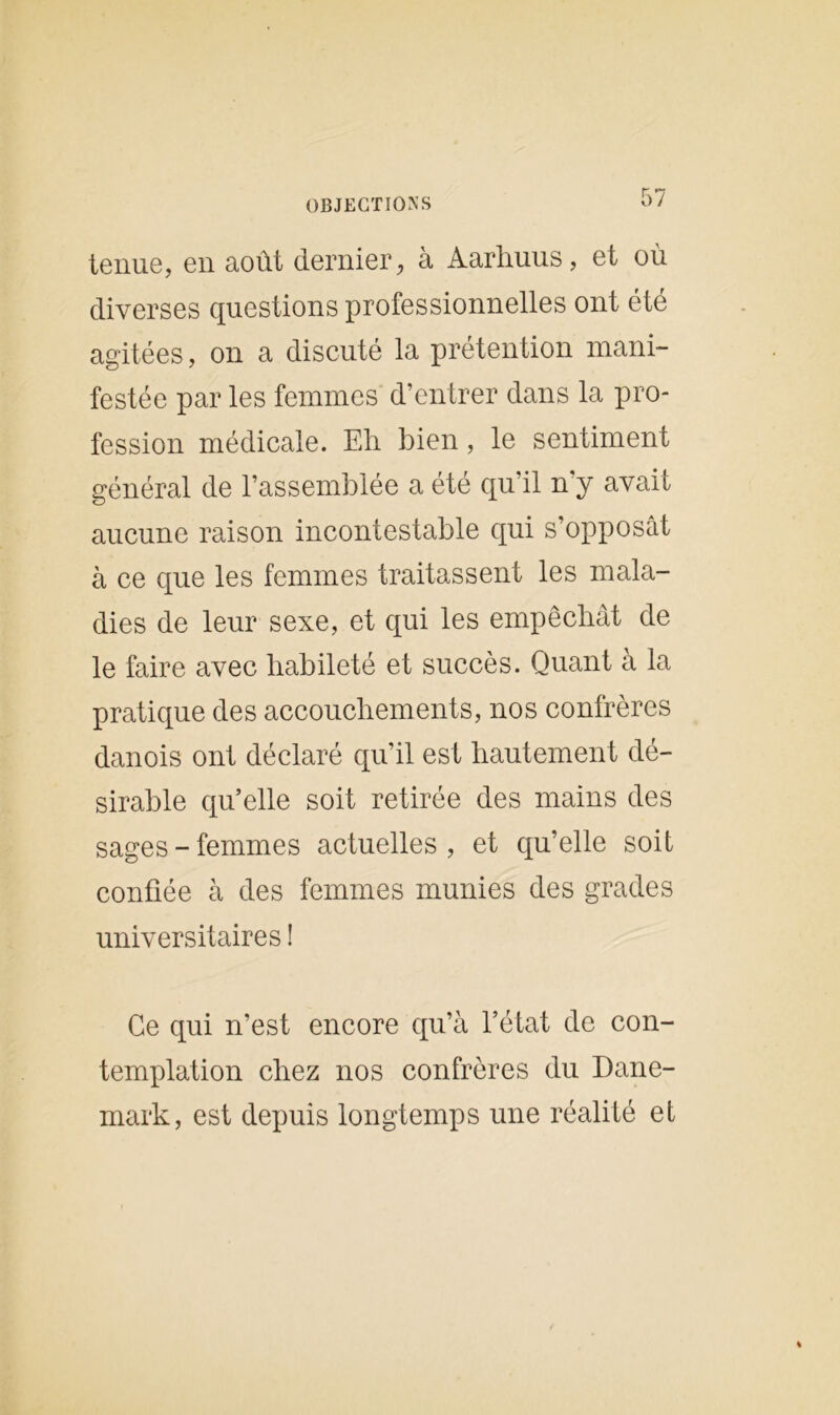 tenue, en août dernier, à Aarliuus, et où diverses questions professionnelles ont été agitées, on a discuté la prétention mani- festée par les femmes d’entrer dans la pro- fession médicale. Eh bien, le sentiment général de l’assemblée a été qu’il n y avait aucune raison incontestable qui s’opposât à ce que les femmes traitassent les mala- dies de leur sexe, et qui les empêchât de le faire avec habileté et succès. Quant a la pratique des accouchements, nos confrères danois ont déclaré qu’il est hautement dé- sirable qu’elle soit retirée des mains des sages-femmes actuelles, et qu’elle soit confiée à des femmes munies des grades universitaires ! Ce qui n’est encore qu’à l’état de con- templation chez nos confrères du Dane- mark, est depuis longtemps une réalité et