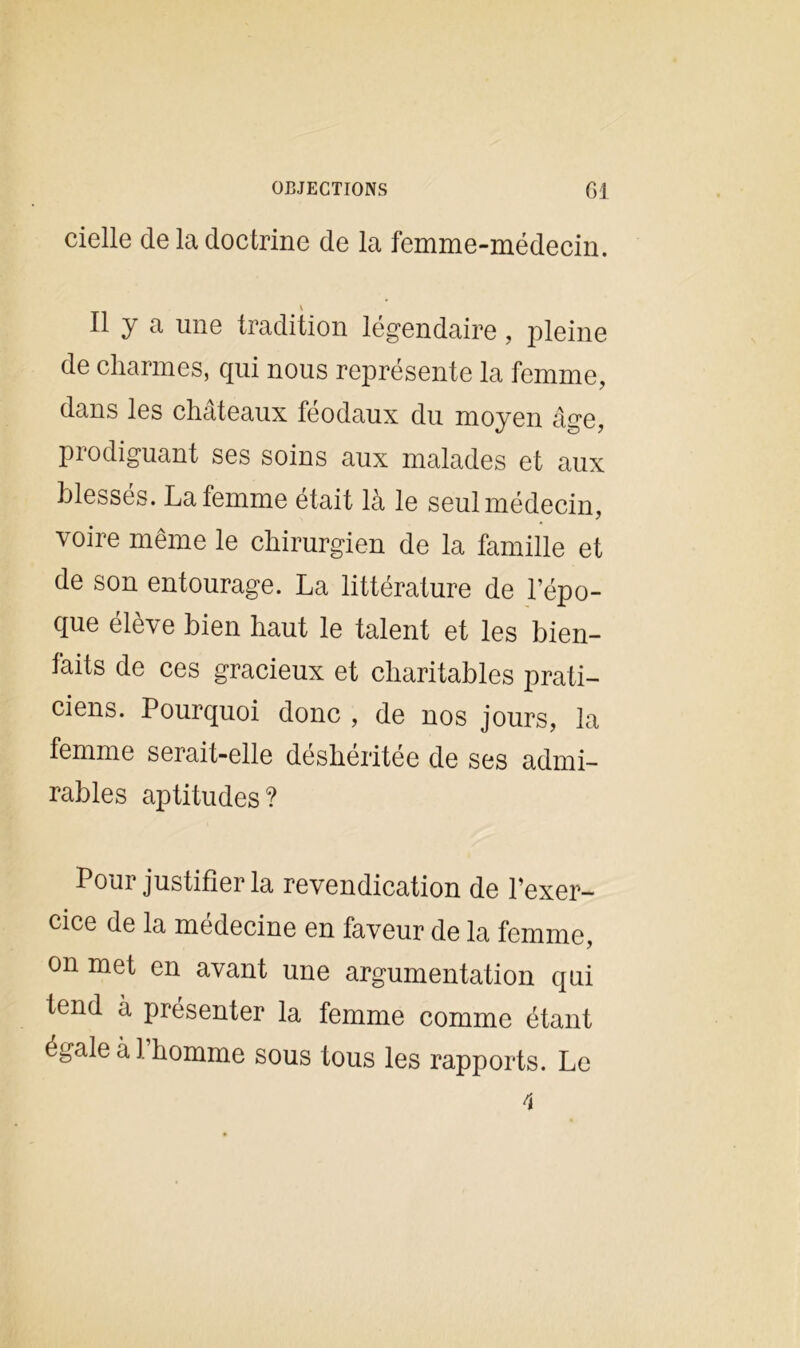 cielle de la doctrine de la femme-médecin. Il y a une tradition légendaire, pleine de charmes, qui nous représente la femme, dans les châteaux féodaux du moyen âge, prodiguant ses soins aux malades et aux blessés. La femme était là le seul médecin, voire même le chirurgien de la famille et de son entourage. La littérature de l’épo- que élève bien haut le talent et les bien- laits de ces gracieux et charitables prati- ciens. Pourquoi donc , de nos jours, la femme serait-elle déshéritée de ses admi- rables aptitudes? Pour justifier la revendication de l’exer- cice de la medecine en faveur de la femme, on met en avant une argumentation qui tend à présenter la femme comme étant égale a 1 homme sous tous les rapports. Le
