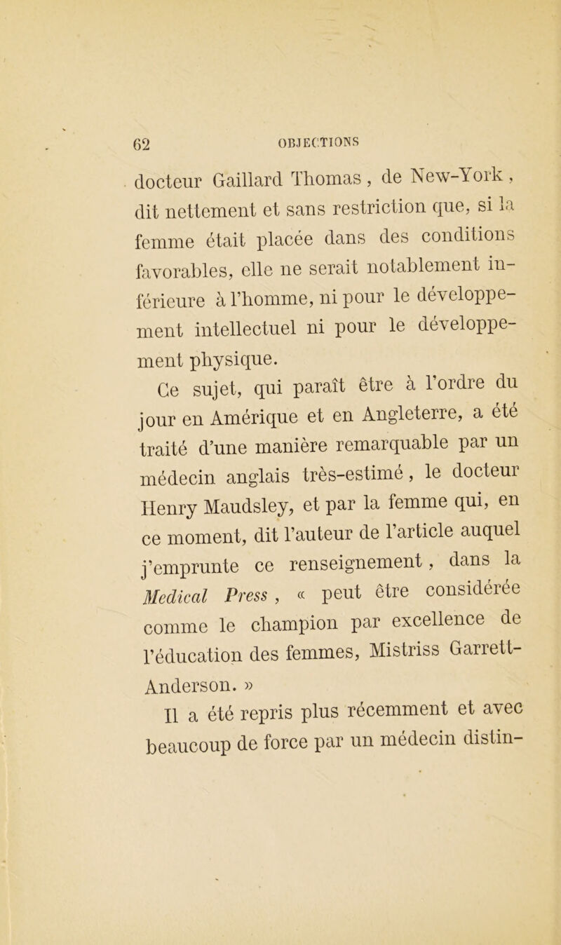docteur Gaillard Thomas , de New York , dit nettement et sans restriction que. si la femme était placée dans des conditions favorables, elle ne serait notablement in- férieure à l’homme, ni pour le développe- ment intellectuel ni pour le développe- ment physique. Ce sujet, qui paraît être à l’ordre du jour en Amérique et en Angleterre, a été traité d’une manière remarquable par un médecin anglais très-estimé, le docteur Henry Maudsley, et par la femme qui, en ce moment, dit l’auteur de l’article auquel j’emprunte ce renseignement, dans la Medical Press , « peut être considérée comme le champion par excellence de l’éducation des femmes, Mistriss Garrett- Anderson. » Il a été repris plus récemment et avec beaucoup de force par un médecin distin-