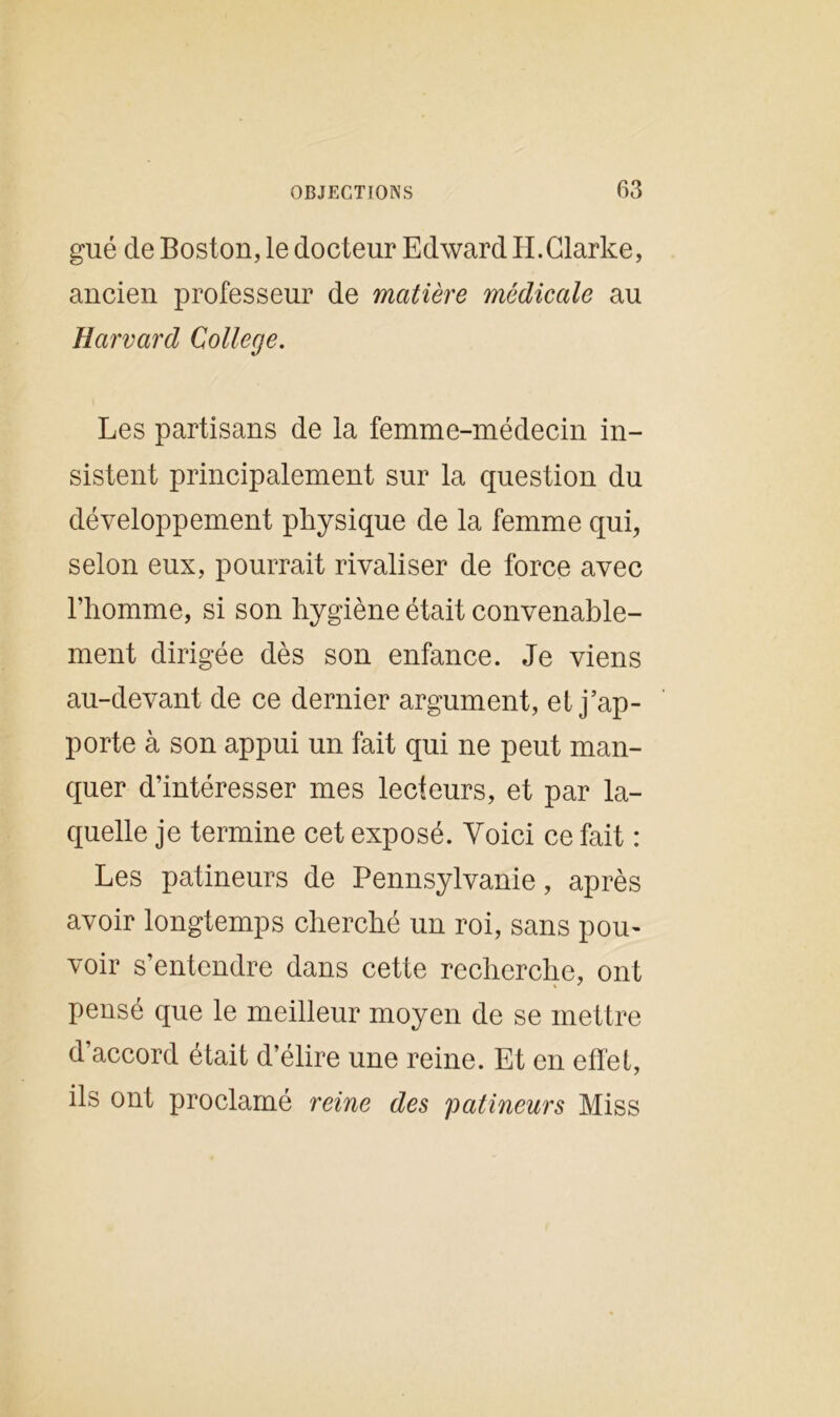 gué de Boston, le docteur Edward H.Clarke, ancien professeur de matière médicale au Harvard College. Les partisans de la femme-médecin in- sistent principalement sur la question du développement physique de la femme qui, selon eux, pourrait rivaliser de force avec l’homme, si son hygiène était convenable- ment dirigée dès son enfance. Je viens au-devant de ce dernier argument, et j’ap- porte à son appui un fait qui ne peut man- quer d’intéresser mes lecteurs, et par la- quelle je termine cet exposé. Voici ce fait : Les patineurs de Pennsylvanie, après avoir longtemps cherché un roi, sans pou- voir s’entendre dans cette recherche, ont pensé que le meilleur moyen de se mettre d’accord était d’élire une reine. Et en effet, ils ont proclamé reine des patineurs Miss