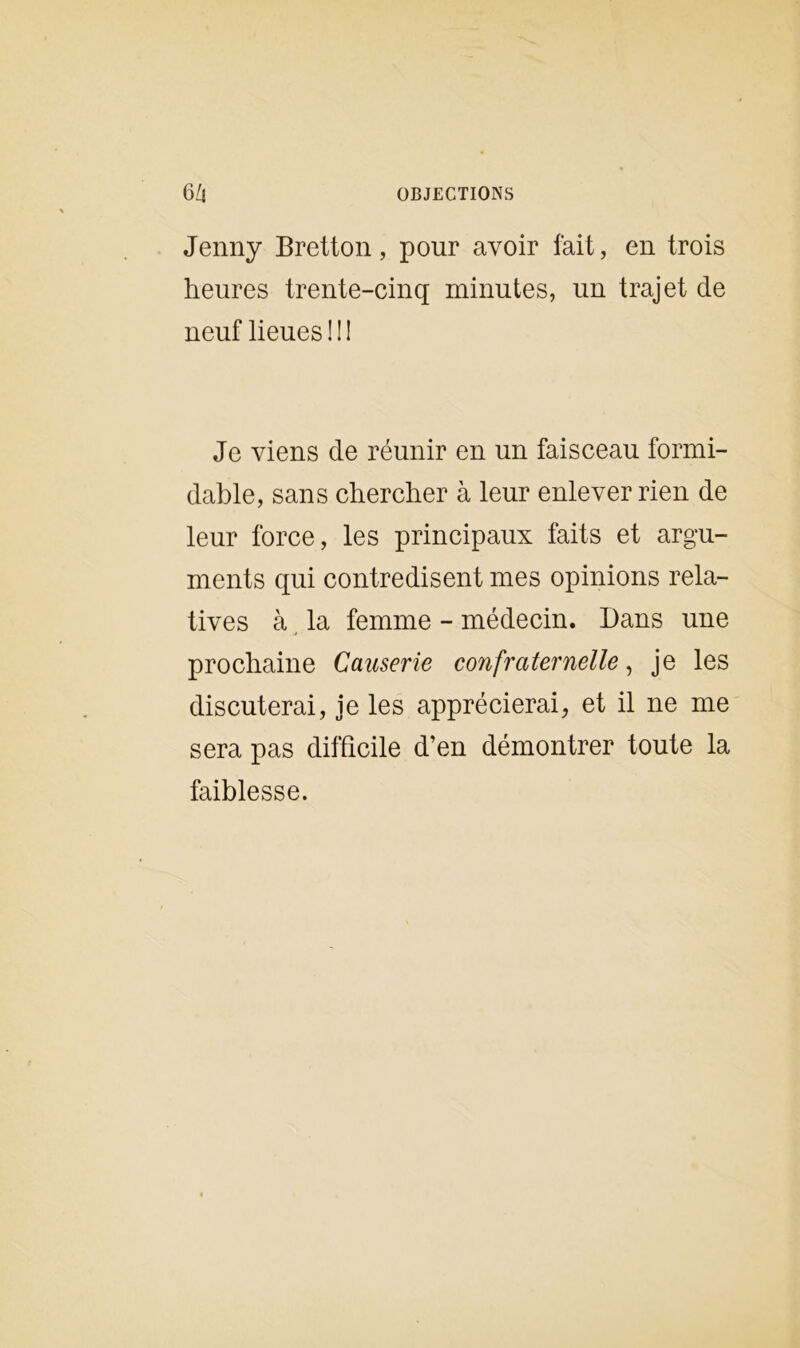 Jenny Bretton, pour avoir fait, en trois heures trente-cinq minutes, un trajet de neuf lieues!!! Je viens de réunir en un faisceau formi- dable, sans chercher à leur enlever rien de leur force, les principaux faits et argu- ments qui contredisent mes opinions rela- tives à la femme - médecin. Dans une prochaine Causerie confraternelle, je les discuterai, je les apprécierai, et il ne me sera pas difficile d’en démontrer toute la faiblesse.