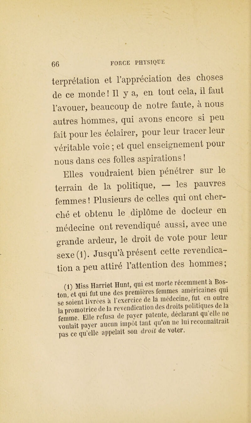 terprétation et l’appréciation des choses de ce monde ! Il y a, en tout cela, il faut l’avouer, beaucoup de notre faute, à nous autres hommes, qui avons encore si peu fait pour les éclairer, pour leur tracer leur véritable voie ; et quel enseignement pour nous dans ces folles aspirations ! Elles voudraient bien pénétrer sur le terrain de la politique, — les pauvres femmes ! Plusieurs de celles qui ont cher- ché et obtenu le diplôme de docteur en médecine ont revendiqué aussi, avec une grande ardeur, le droit de vote pour leur sexe (1). Jusqu’à présent cette revendica- tion a peu attiré l’attention des hommes ; m Miss Harriet Hunt, qui est morte récemment à Bos- ton et qui fut une des premières femmes américaines qui se soient livrées a l’exercice de la médecine, fut en outre la promotrice de la revendication des droits politiques de la femme. Elle refusa de payer patente, déclarant qu elle ne voulait payer aucun impôt tant qu’on ne lui reconnaîtrait pas ce qu’elle appelait son droit de voter.