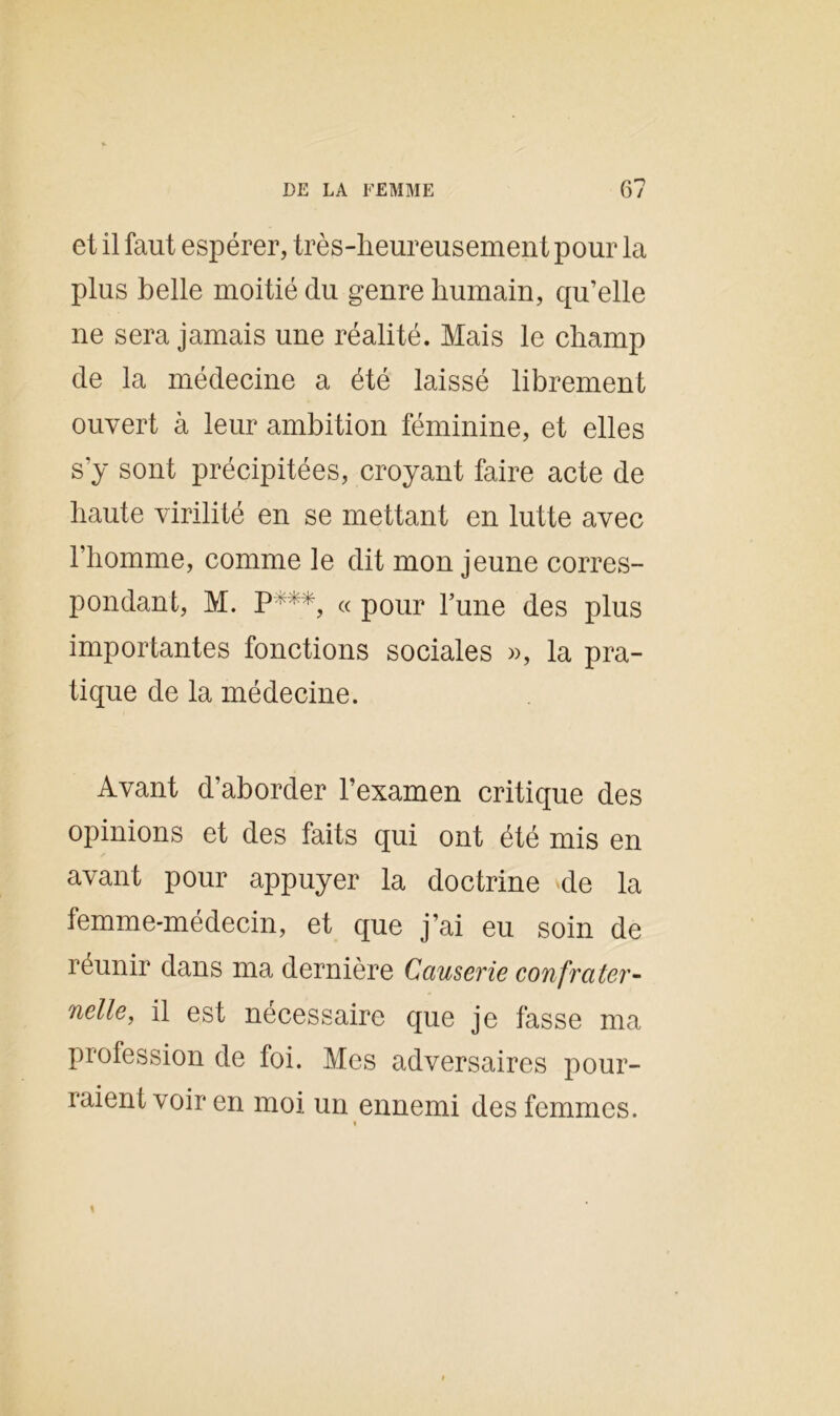 et il faut espérer, très-lieureusement pour la plus belle moitié du genre humain, qu’elle ne sera jamais une réalité. Mais le champ de la médecine a été laissé librement ouvert à leur ambition féminine, et elles s'y sont précipitées, croyant faire acte de haute virilité en se mettant en lutte avec l’homme, comme le dit mon jeune corres- pondant, M. P***, « pour l’une des plus importantes fonctions sociales », la pra- tique de la médecine. Avant d’aborder l’examen critique des opinions et des faits qui ont été mis en avant pour appuyer la doctrine de la femme-médecin, et que j’ai eu soin de réunir dans ma dernière Causerie confrater- nelle, il est nécessaire que je fasse ma profession de foi. Mes adversaires pour- raient voir en moi un ennemi des femmes. »