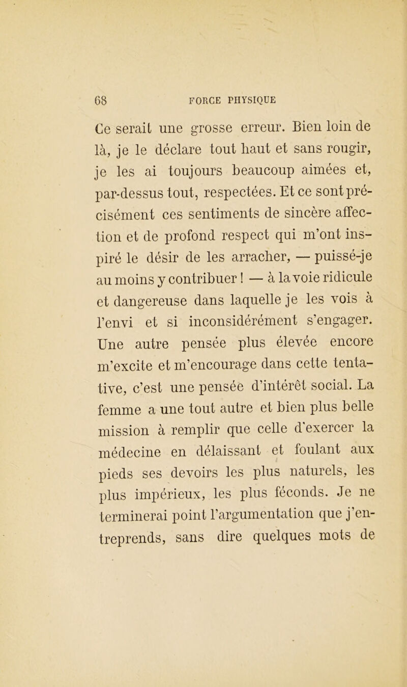 Ce serait une grosse erreur. Bien loin de là, je le déclare tout haut et sans rougir, je les ai toujours beaucoup aimées et, par-dessus tout, respectées. Et ce sont pré- cisément ces sentiments de sincère affec- tion et de profond respect qui m’ont ins- piré le désir de les arracher, — puissé-je au moins y contribuer ! — à la voie ridicule et dangereuse dans laquelle je les vois à l’envi et si inconsidérément s’engager. Une autre pensée plus élevée encore m’excite et m’encourage dans cette tenta- tive, c’est une pensée d’intérêt social. La femme a une tout autre et bien plus belle mission à remplir que celle d'exercer la médecine en délaissant et foulant aux pieds ses devoirs les plus naturels, les plus impérieux, les plus féconds. Je ne terminerai point l’argumentation que j’en- treprends, sans dire quelques mots de