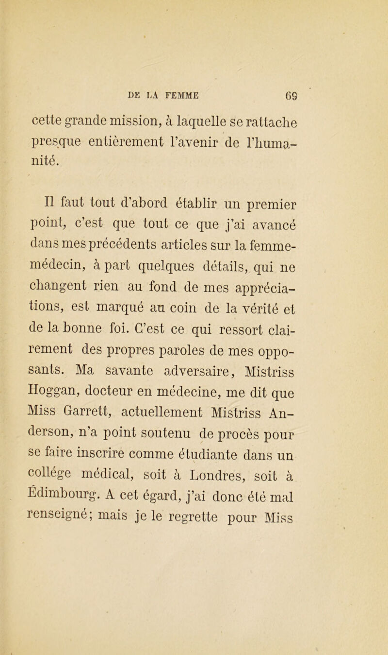 cette grande mission, à laquelle se rattache presque entièrement l’avenir de l’huma- nité. Il faut tout d’abord établir un premier point, c’est que tout ce que j’ai avancé dans mes précédents articles sur la femme- médecin, à part quelques détails, qui ne changent rien au fond de mes apprécia- tions, est marqué au coin de la vérité et de la bonne foi. C’est ce qui ressort clai- rement des propres paroles de mes oppo- sants. Ma savante adversaire, Mistriss Hoggan, docteur en médecine, me dit que Miss Garrett, actuellement Mistriss An- derson, n’a point soutenu de procès pour se faire inscrire comme étudiante dans un collège médical, soit à Londres, soit à Edimbourg. A cet égard, j’ai donc été mal renseigné; mais je le regrette pour Miss