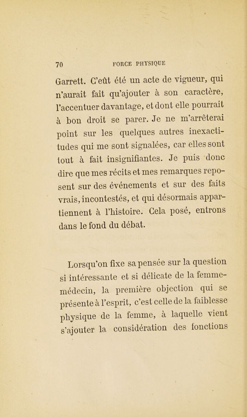 Garrett. C’eût été un acte de vigueur, qui n’aurait fait qu’ajouter à son caractère, l’accentuer davantage, et dont elle pourrait à bon droit se parer. Je ne m’arrêterai point sur les quelques autres inexacti- tudes qui me sont signalées, car elles sont tout à fait insignifiantes. Je puis donc dire que mes récits et mes remarques repo- sent sur des événements et sur des faits vrais, incontestés, et qui désormais appar- tiennent à l’histoire. Cela posé, entrons dans le fond du débat. Lorsqu’on fixe sa pensée sur la question si intéressante et si délicate de la femme- médecin, la première objection qui se présente à l’esprit, c’est celle de la faiblesse physique de la femme, à laquelle vient s’ajouter la considération des fonctions