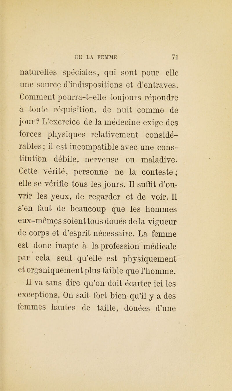 naturelles spéciales, qui sont pour elle une source d’indispositions et d’entraves. Comment pourra-t-elle toujours répondre à toute réquisition, de nuit comme de jour? L’exercice de la médecine exige des forces physiques relativement considé- rables ; il est incompatible avec une cons- titution débile, nerveuse ou maladive. Cette vérité, personne ne la conteste; elle se vérifie tous les jours. Il suffît d’ou- vrir les yeux, de regarder et de voir. Il s’en faut de beaucoup que les hommes eux-mêmes soient tous doués de la vigueur de corps et d’esprit nécessaire. La femme est donc inapte à la profession médicale par cela seul qu’elle est physiquement et organiquement plus faible que l’homme. Il va sans dire qu’on doit écarter ici les exceptions. On sait fort bien qu’il y a des femmes hautes de taille, douées d’une