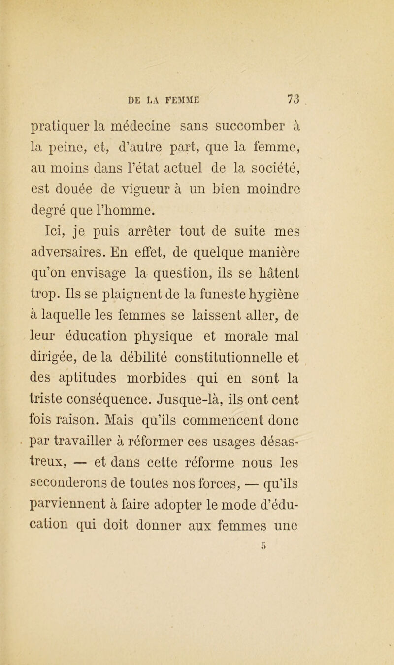 pratiquer la médecine sans succomber à la peine, et, d’autre part, que la femme, au moins dans l’état actuel de la société, est douée de vigueur à un bien moindre degré que l’homme. Ici, je puis arrêter tout de suite mes adversaires. En effet, de quelque manière qu’on envisage la question, ils se hâtent trop. Ils se plaignent de la funeste hygiène à laquelle les femmes se laissent aller, de leur éducation physique et morale mal dirigée, de la débilité constitutionnelle et des aptitudes morbides qui en sont la triste conséquence. Jusque-là, ils ont cent fois raison. Mais qu’ils commencent donc • par travailler à réformer ces usages désas- treux, — et dans cette réforme nous les seconderons de toutes nos forces, — qu’ils parviennent à faire adopter le mode d’édu- cation qui doit donner aux femmes une