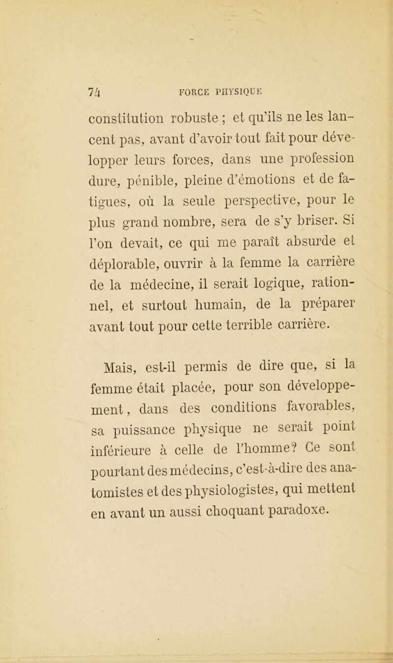 constitution robuste ; et qu’ils ne les lan- cent pas, avant d’avoir tout fait pour déve- lopper leurs forces, dans une profession dure, pénible, pleine d’émotions et de fa- tigues, où la seule perspective, pour le plus grand nombre, sera de s’y briser. Si l’on devait, ce qui me paraît absurde et déplorable, ouvrir à la femme la carrière de la médecine, il serait logique, ration- nel, et surtout humain, de la préparer avant tout pour cette terrible carrière. Mais, est-il permis de dire que, si la femme était placée, pour son développe- ment, dans des conditions favorables, sa puissance physique ne serait point inférieure à celle de l’homme? Ce sont pourtant des médecins, c’est-à-dire des ana- tomistes et des physiologistes, qui mettent en avant un aussi choquant paradoxe.