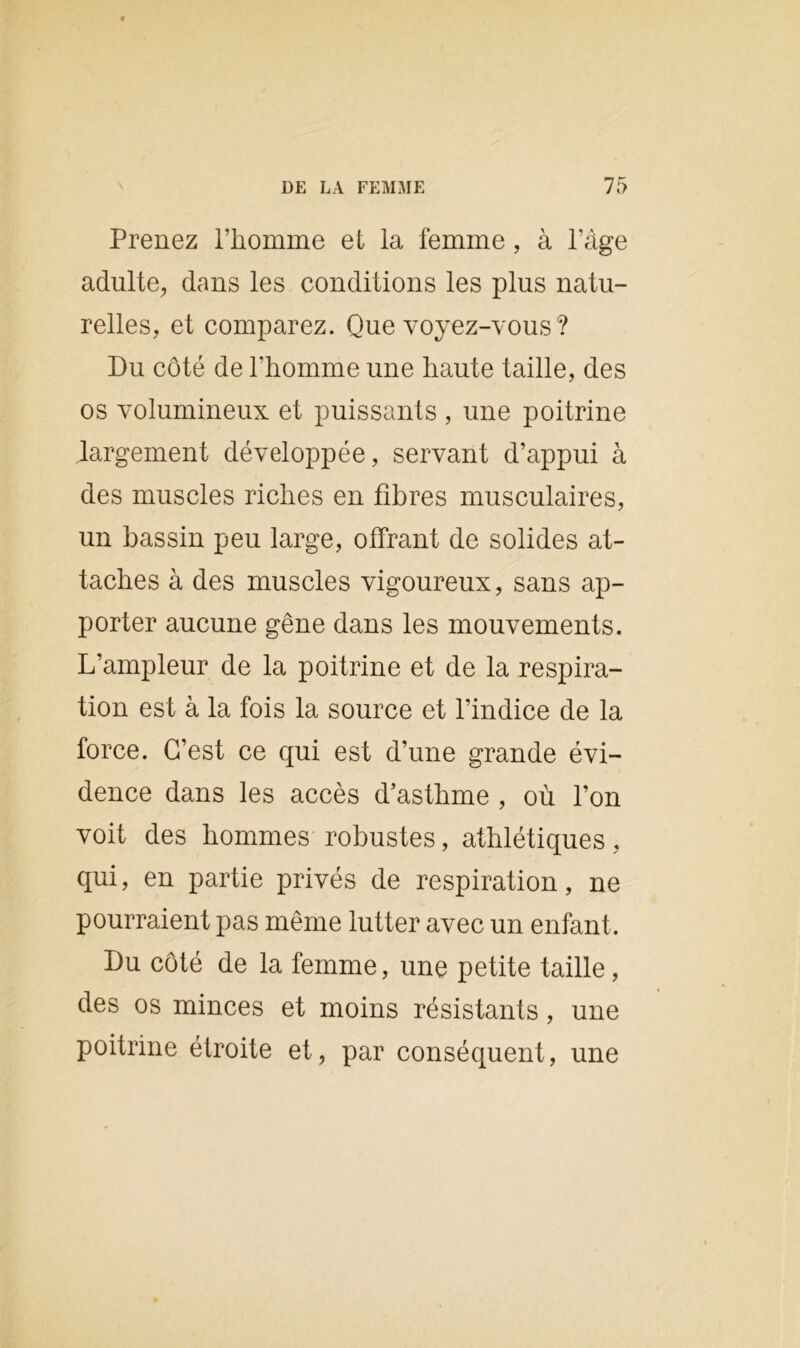 Prenez l’homme et la femme, à l’âge adulte, dans les conditions les plus natu- relles, et comparez. Que voyez-vous ? Du côté de l'homme une haute taille, des os volumineux et puissants , une poitrine largement développée, servant d’appui à des muscles riches en fibres musculaires, un bassin peu large, offrant de solides at- taches à des muscles vigoureux, sans ap- porter aucune gêne dans les mouvements. L’ampleur de la poitrine et de la respira- tion est à la fois la source et l’indice de la force. C’est ce qui est d’une grande évi- dence dans les accès d’asthme , où l’on voit des hommes robustes, athlétiques, qui, en partie privés de respiration, ne pourraient pas même lutter avec un enfant. Du côté de la femme, une petite taille, des os minces et moins résistants, une poitrine étroite et, par conséquent, une