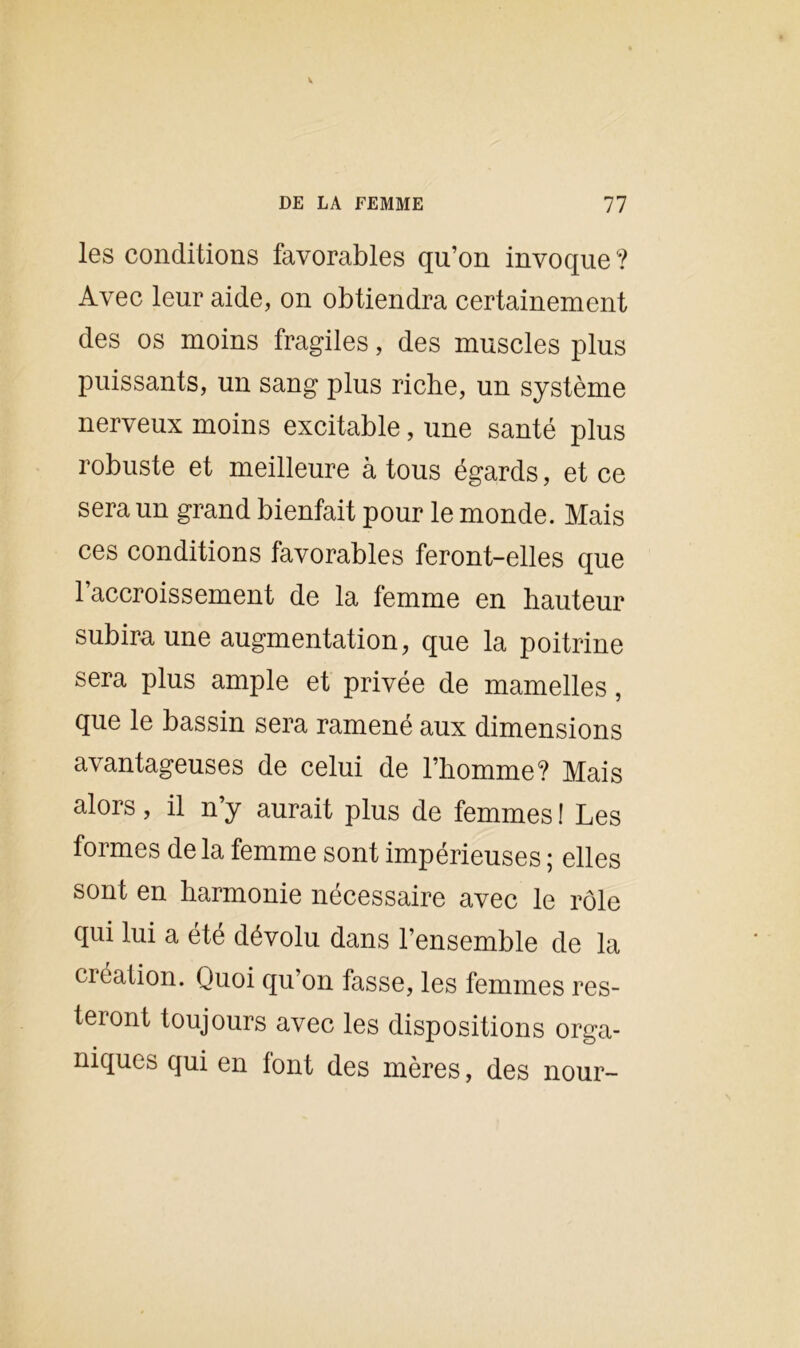 les conditions favorables qu’on invoque ? Avec leur aide, on obtiendra certainement des os moins fragiles, des muscles plus puissants, un sang plus riche, un système nerveux moins excitable, une santé plus robuste et meilleure à tous égards, et ce sera un grand bienfait pour le monde. Mais ces conditions favorables feront-elles que l’accroissement de la femme en hauteur subira une augmentation, que la poitrine sera plus ample et privée de mamelles, que le bassin sera ramené aux dimensions avantageuses de celui de l’homme? Mais alors, il n’y aurait plus de femmes ! Les formes de la femme sont impérieuses ; elles sont en harmonie nécessaire avec le rôle qui lui a été dévolu dans l’ensemble de la création. Quoi qu’on fasse, les femmes res- teront toujours avec les dispositions orga- niques qui en font des mères, des nour-