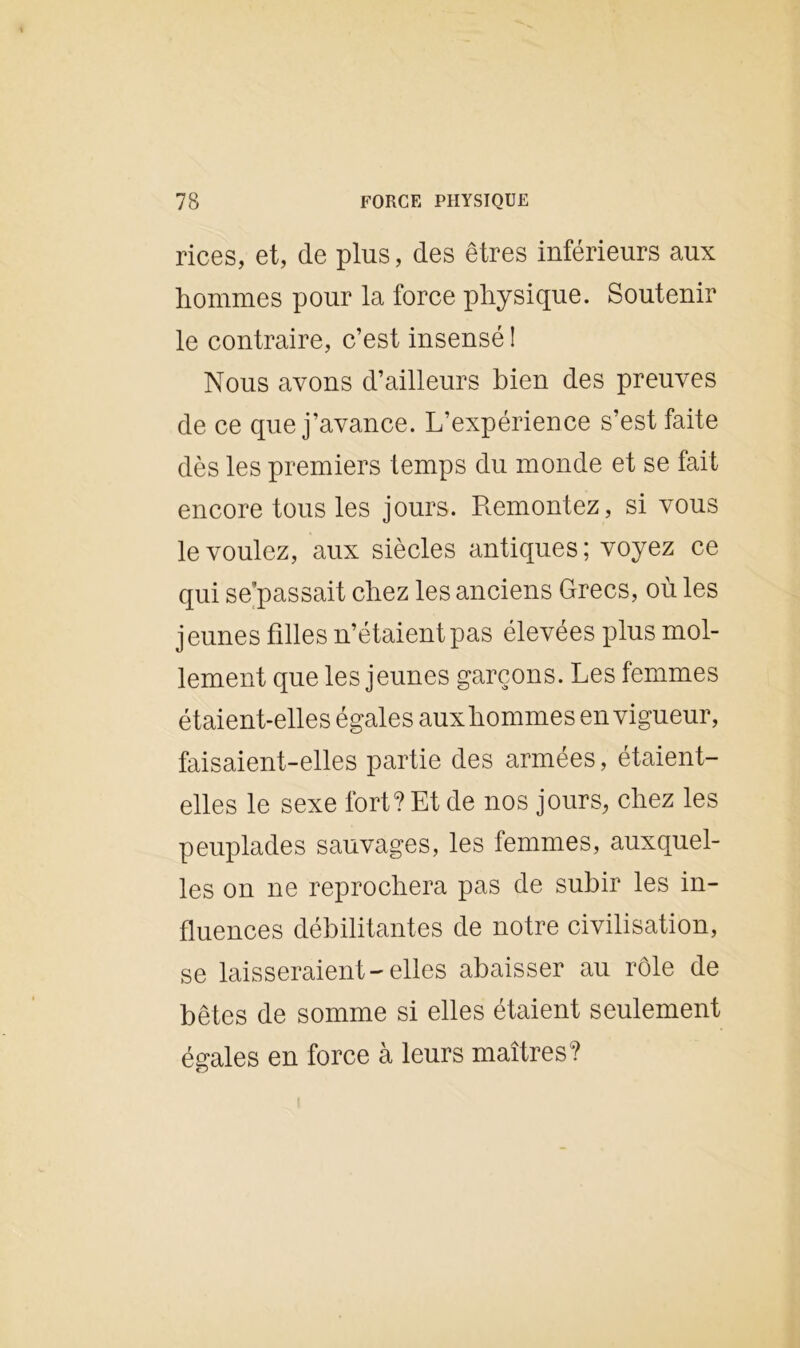 rices, et, de plus, des êtres inférieurs aux hommes pour la force physique. Soutenir le contraire, c’est insensé î Nous avons d’ailleurs bien des preuves de ce que j’avance. L’expérience s’est faite dès les premiers temps du monde et se fait encore tous les jours. Remontez, si vous le voulez, aux siècles antiques; voyez ce qui se’passait chez les anciens Grecs, où les jeunes hiles n’étaient pas élevées plus mol- lement que les jeunes garçons. Les femmes étaient-elles égales aux hommes en vigueur, faisaient-elles partie des armées, étaient- elles le sexe fort? Et de nos jours, chez les peuplades sauvages, les femmes, auxquel- les on ne reprochera pas de subir les in- fluences débilitantes de notre civilisation, se laisseraient-elles abaisser au rôle de bêtes de somme si elles étaient seulement égales en force à leurs maîtres?